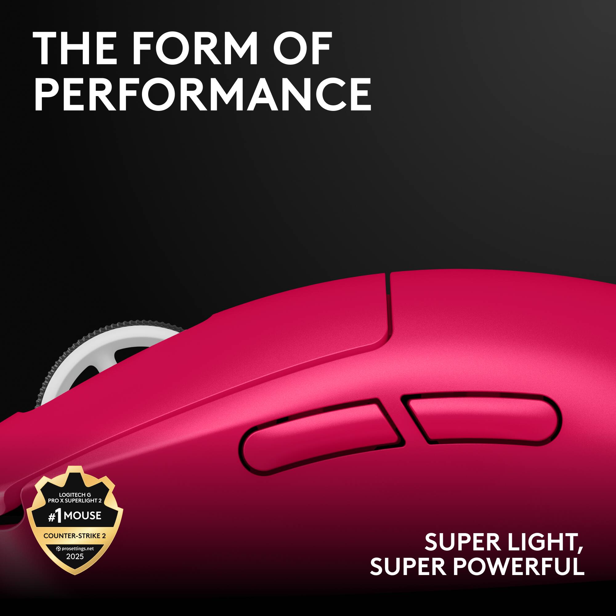 THE FORM OF PERFORMANCE

LOGITECH G PRO X SUPERLIGHT 2
#1 MOUSE
COUNTER-STRIKE 2
prospecting.net 2025

SUPER LIGHT, SUPER POWERFUL