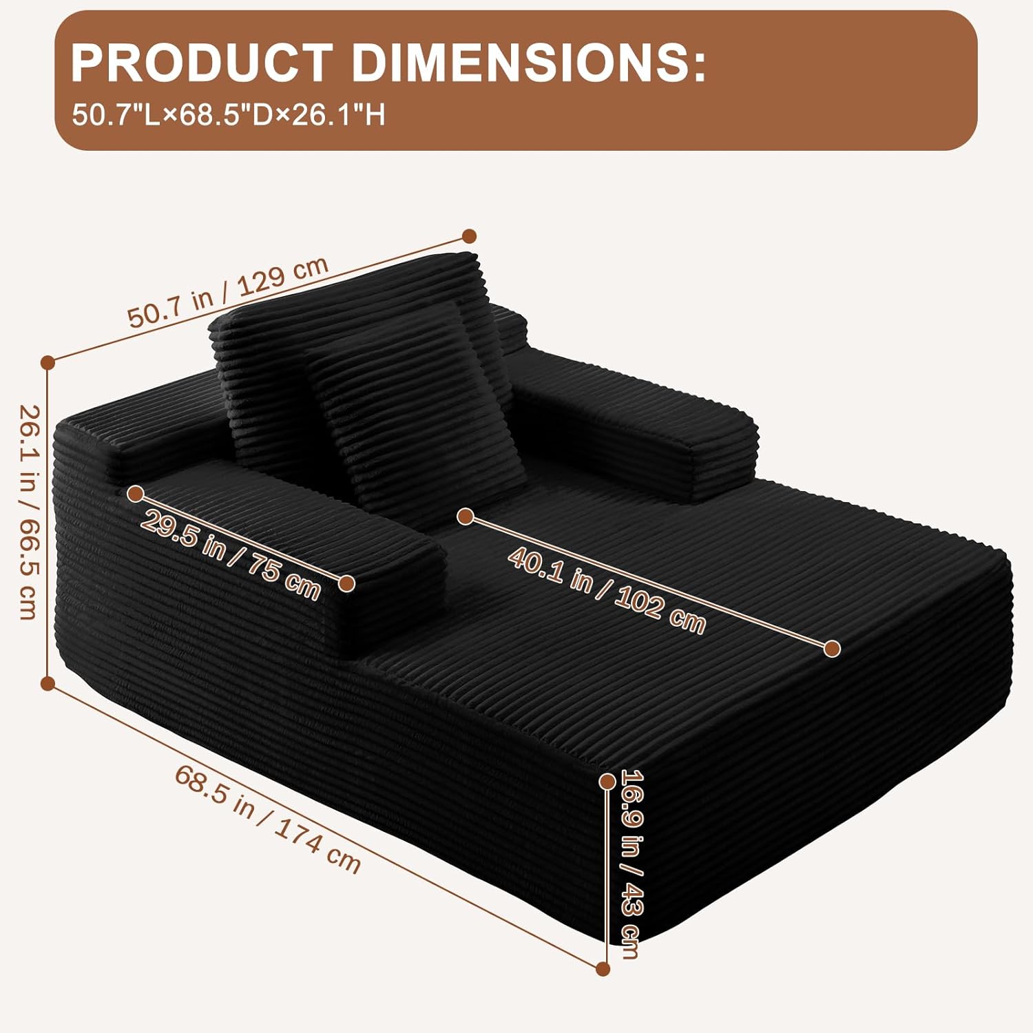 PRODUCT DIMENSIONS:  
50.7"L x 68.5"D x 26.1"H  

- 50.7 in / 129 cm  
- 68.5 in / 174 cm  
- 26.1 in / 66.5 cm  
- 29.5 in / 75 cm  
- 40.1 in / 102 cm  
- 16.9 in / 43 cm