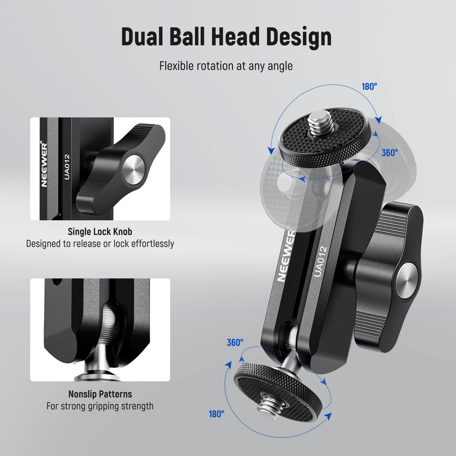 Dual Ball Head Design  
Flexible rotation at any angle  

Single Lock Knob  
Designed to release or lock effortlessly  

Nonslip Patterns  
For strong gripping strength