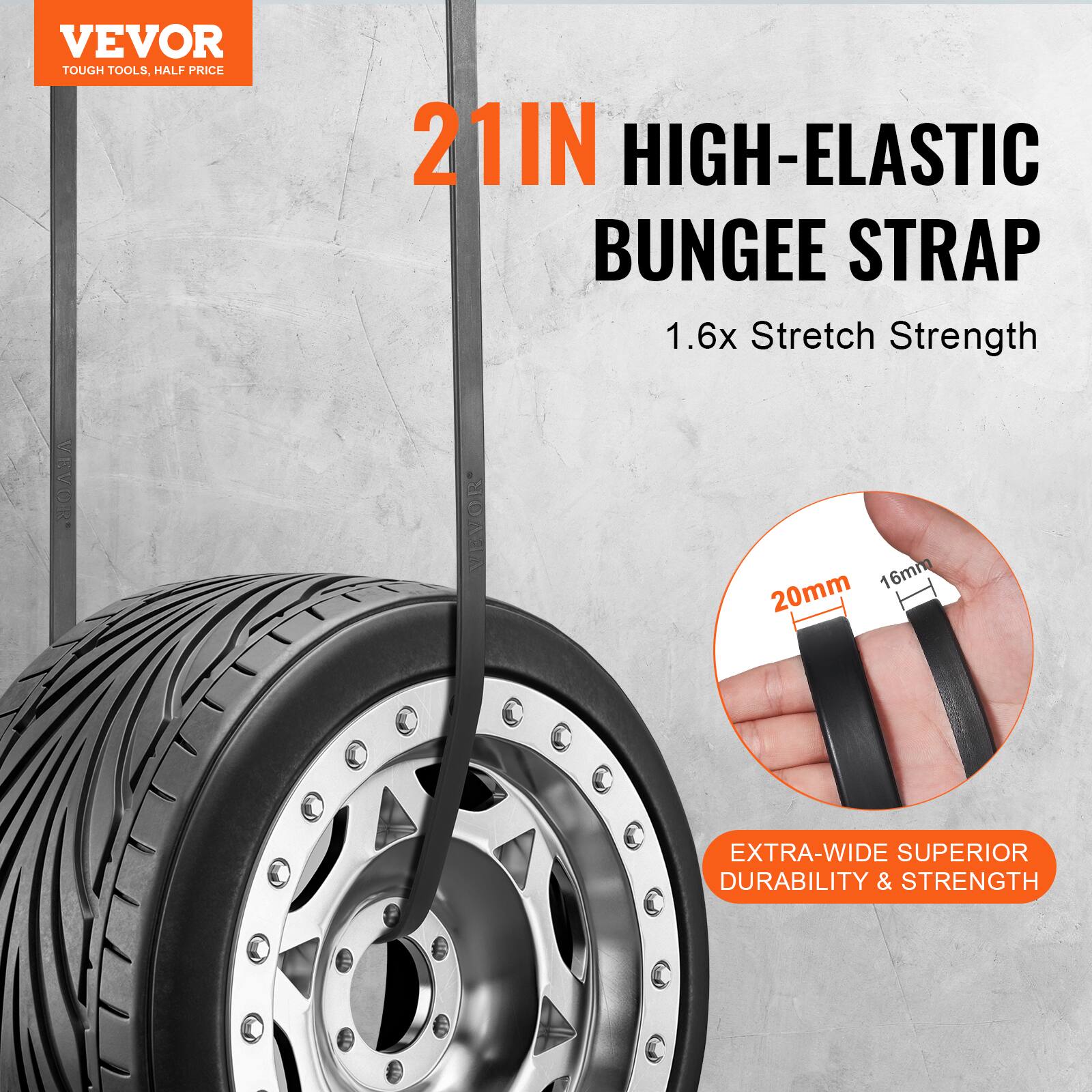 VEVOR TOUGH TOOLS, HALF PRICE

21IN HIGH-ELASTIC BUNGEE STRAP

1.6x Stretch Strength

EXTRA-WIDE SUPERIOR DURABILITY & STRENGTH

20mm 16mm