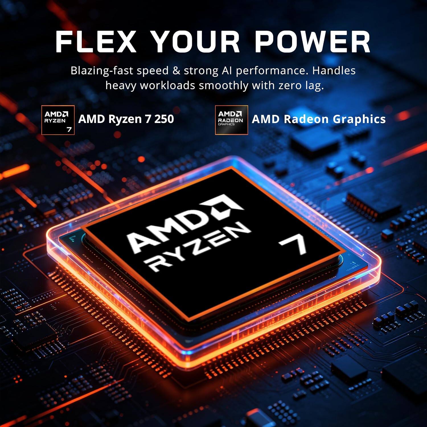 FLEX YOUR POWER  
Blazing-fast speed & strong AI performance. Handles heavy workloads smoothly with zero lag.  

AMD Ryzen 7 250  
AMD Radeon Graphics