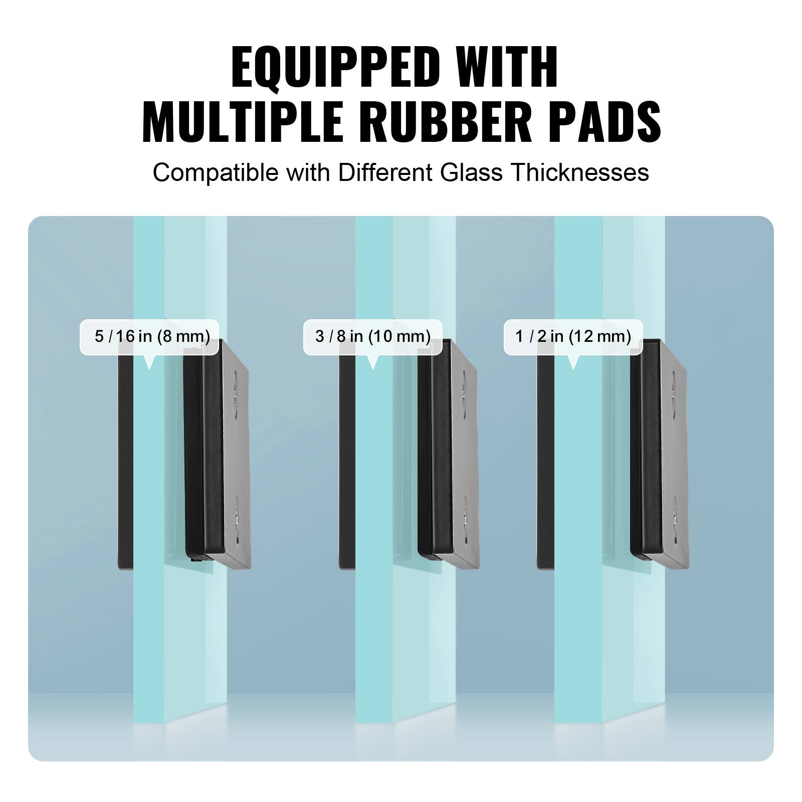 EQUIPPED WITH MULTIPLE RUBBER PADS  
Compatible with Different Glass Thicknesses  
5/16 in (8 mm)  
3/8 in (10 mm)  
1/2 in (12 mm)
