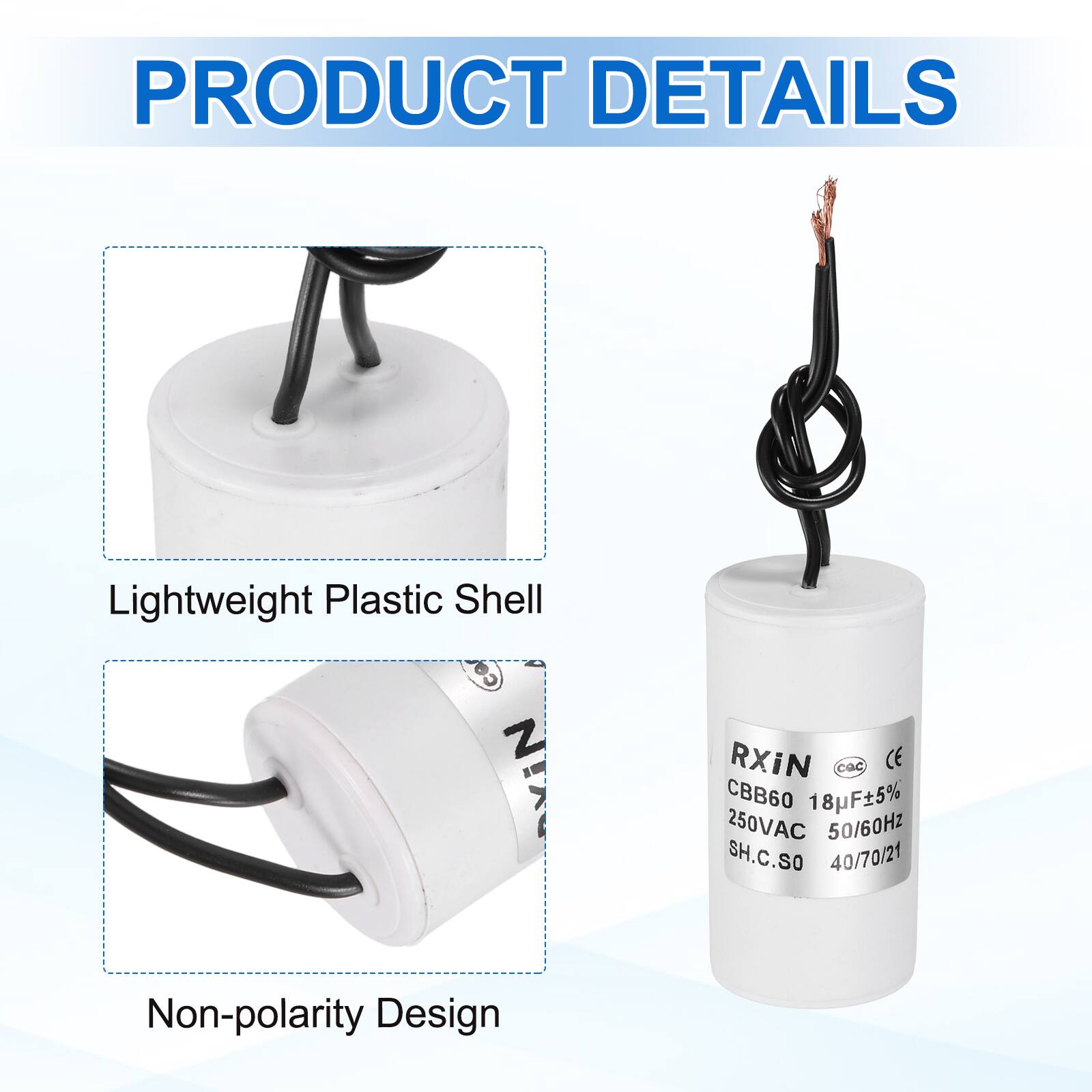 PRODUCT DETAILS

- Lightweight Plastic Shell
- Non-polarity Design

RXIN  
CBB60 18µF±5%  
250VAC 50/60Hz  
SH.C.SO  
40/70/21