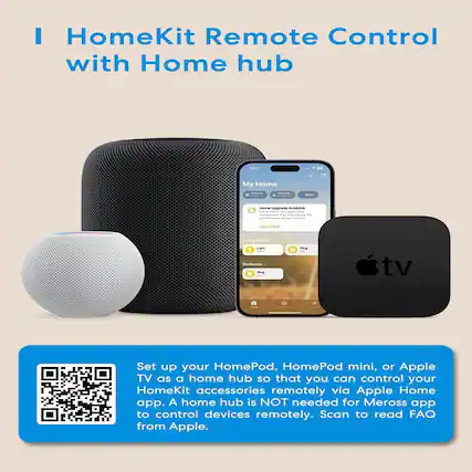 HomeKit Remote Control with Home hub
Set up your HomePod, HomePod mini, or Apple TV as a home hub so that you can control your HomeKit accessories remotely via Apple Home app. A home hub is NOT needed for Meross app to control devices remotely. Scan to read FAQ from Apple.
My Home
- Climate
- Security
- Water
Home Upgrade Available
Performance of your home's HomeKit accessories
Learn More
Living Room
- Light
- Plug
Bedroom
- Plug
Set up your HomePod, HomePod mini, or Apple TV as a home hub so that you can control your HomeKit accessories remotely via Apple Home app. A home hub is NOT needed for Meross app to control devices remotely. Scan to read FAQ from Apple.