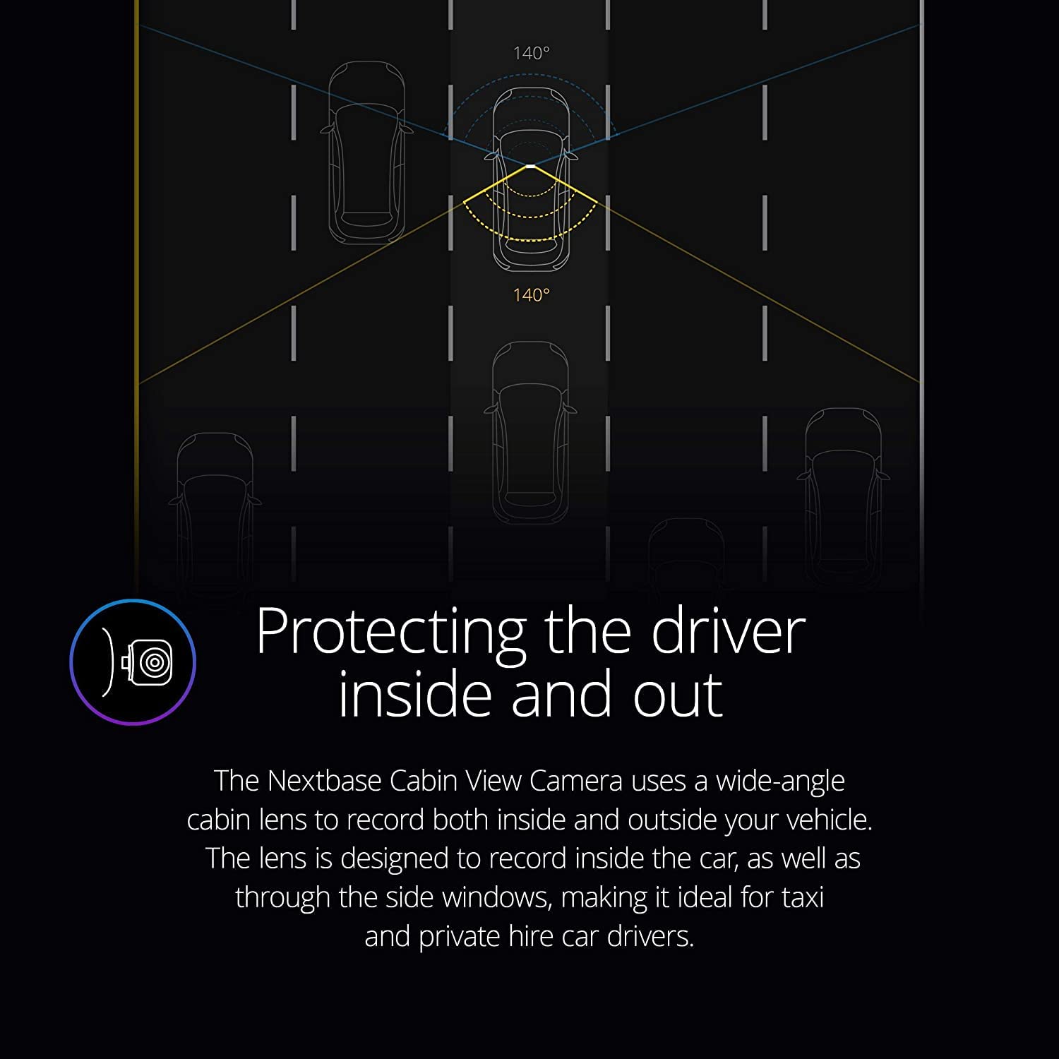 Protecting the driver inside and out

The Nextbase Cabin View Camera uses a wide-angle cabin lens to record both inside and outside your vehicle. The lens is designed to record inside the car, as well as through the side windows, making it ideal for taxi and private hire car drivers.