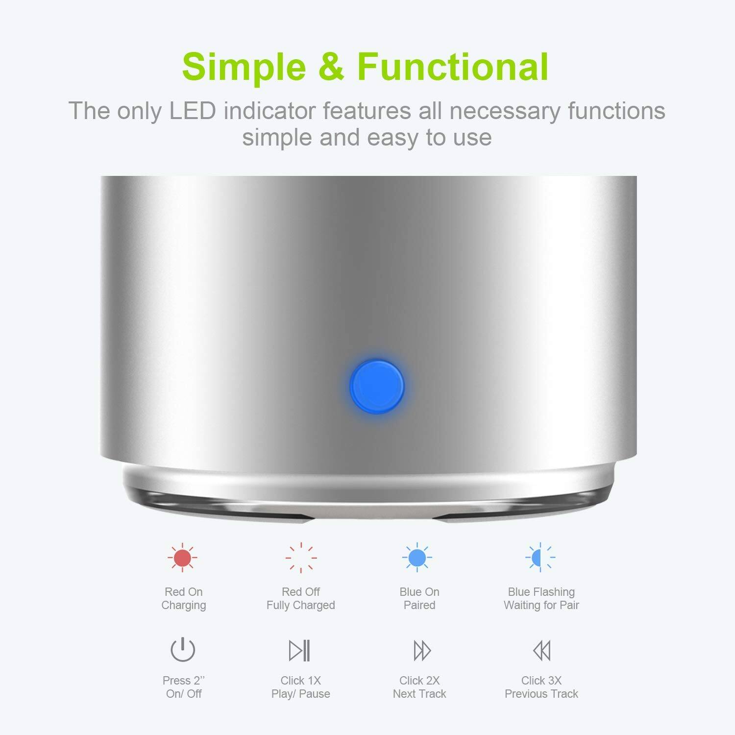 Simple & Functional

The only LED indicator features all necessary functions simple and easy to use

- Red On: Charging
- Red Off: Fully Charged
- Blue On: Paired
- Blue Flashing: Waiting for Pair

- Press 2": On/Off
- Click 1X: Play/ Pause
- Click 2X: Next Track
- Click 3X: Previous Track