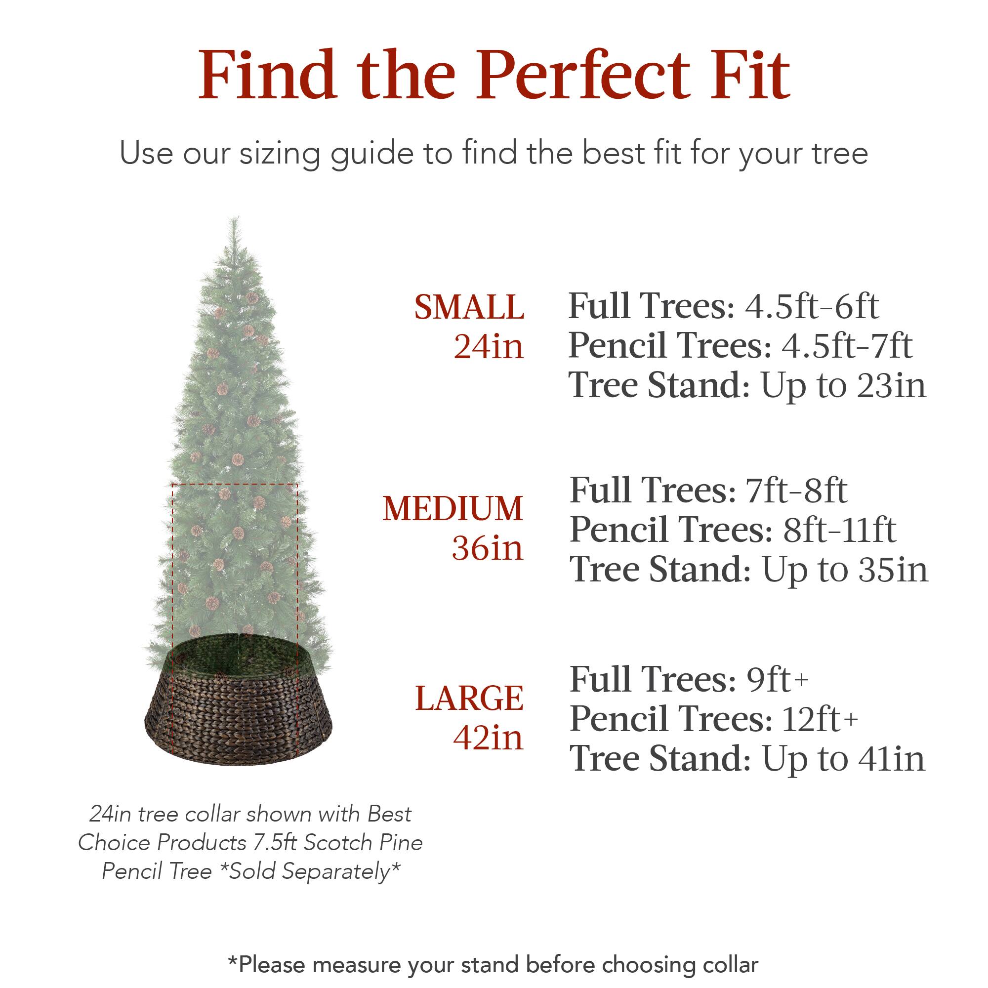 Find the Perfect Fit

Use our sizing guide to find the best fit for your tree

**SMALL**  
24in  
Full Trees: 4.5ft-6ft  
Pencil Trees: 4.5ft-7ft  
Tree Stand: Up to 23in  

**MEDIUM**  
36in  
Full Trees: 7ft-8ft  
Pencil Trees: 8ft-11ft  
Tree Stand: Up to 35in  

**LARGE**  
42in  
Full Trees: 9ft+  
Pencil Trees: 12ft+  
Tree Stand: Up to 41in  

24in tree collar shown with Best Choice Products 7.5ft Scotch Pine Pencil Tree *Sold Separately*  

*Please measure your stand before choosing collar