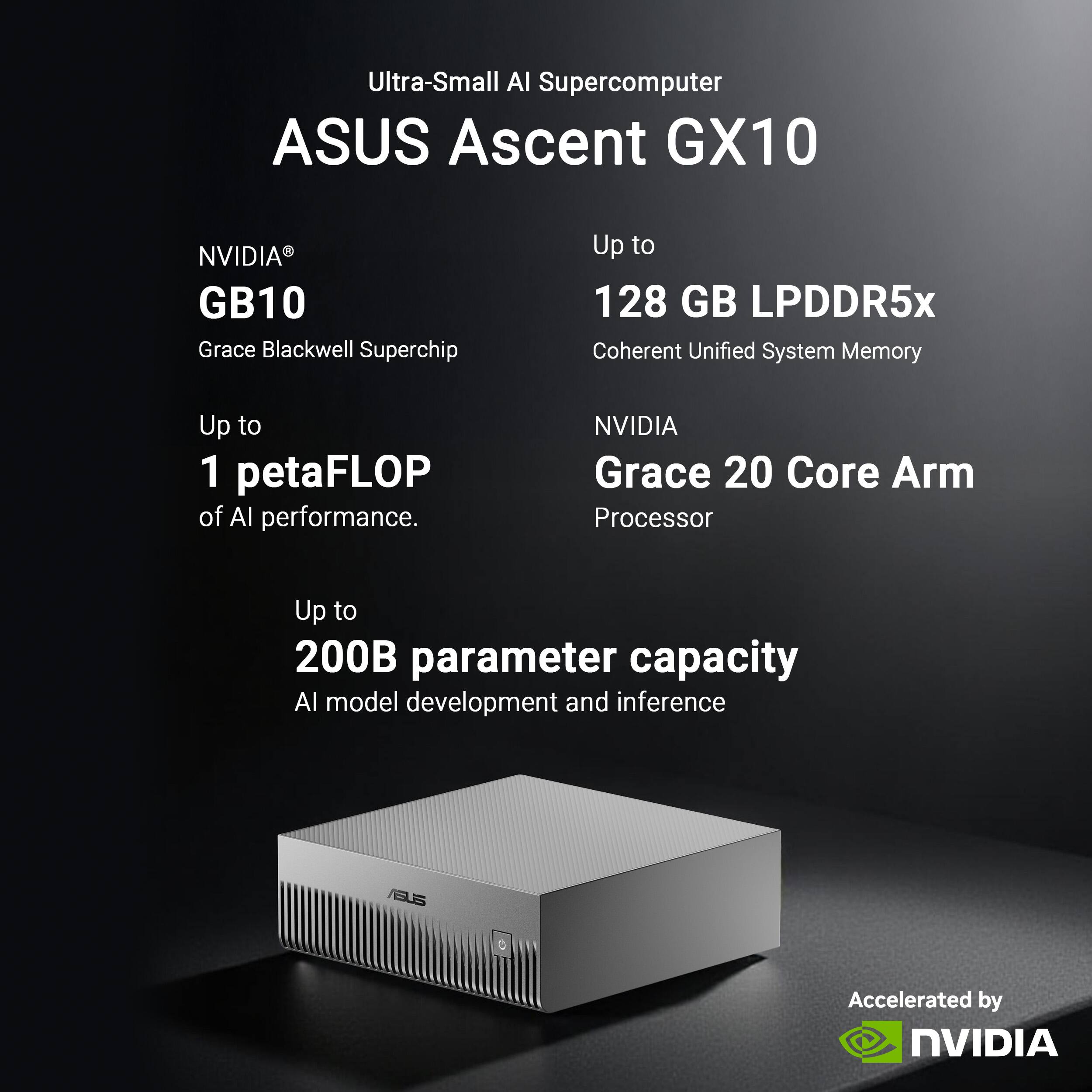 Ultra-Small AI Supercomputer  
ASUS Ascent GX10  
NVIDIA® GB10  
Grace Blackwell Superchip  
Up to 1 petaFLOP of AI performance.  
Up to 128 GB LPDDR5x Coherent Unified System Memory  
NVIDIA Grace 20 Core Arm Processor  
Up to 200B parameter capacity AI model development and inference  
Accelerated by NVIDIA