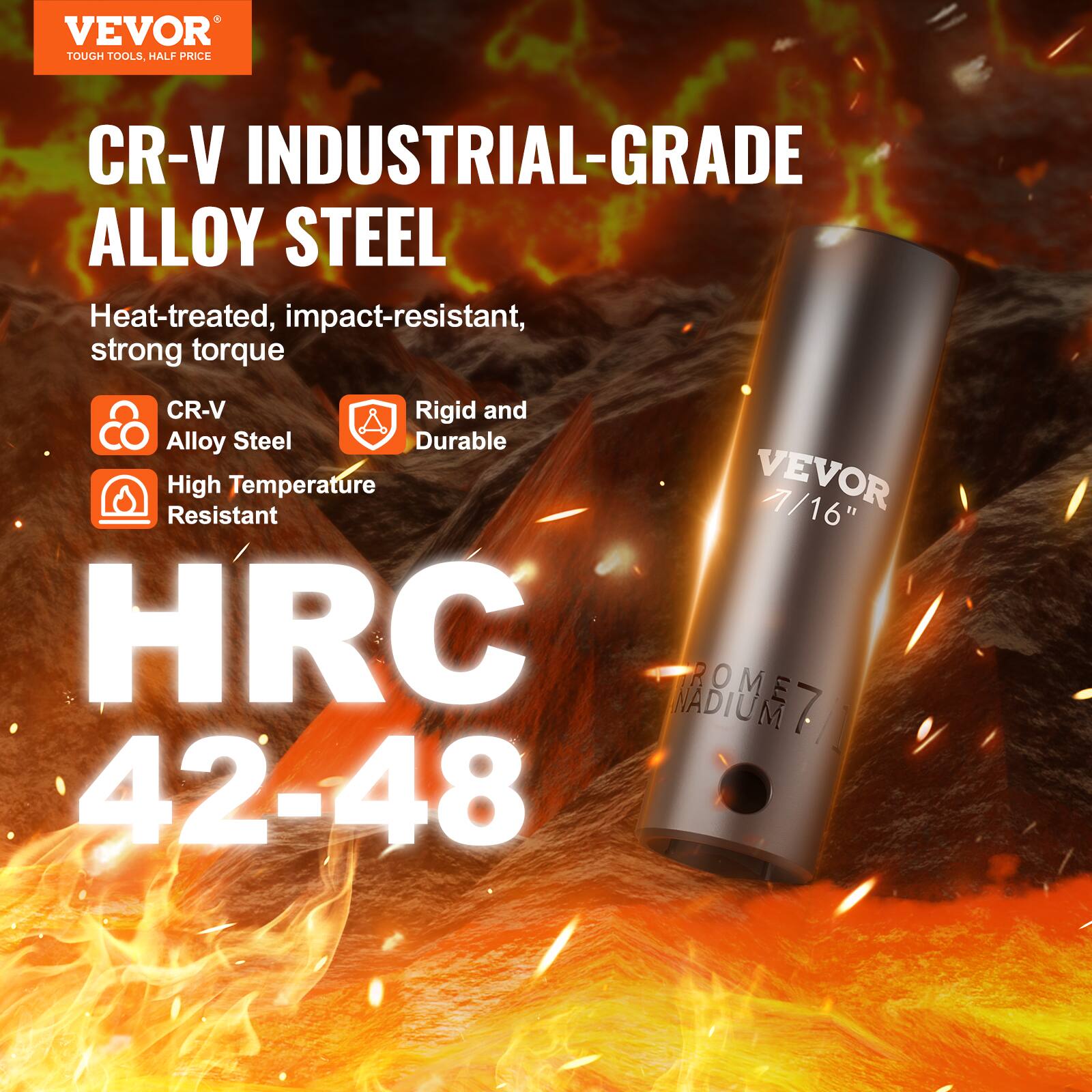 VEVOR TOUGH TOOLS HALF PRICE
CR-V INDUSTRIAL-GRADE ALLOY STEEL
Heat-treated, impact-resistant, strong torque
CR-V
Rigid and Durable
High Temperature Resistant
VEVOR 7/16"
HRC 42-48