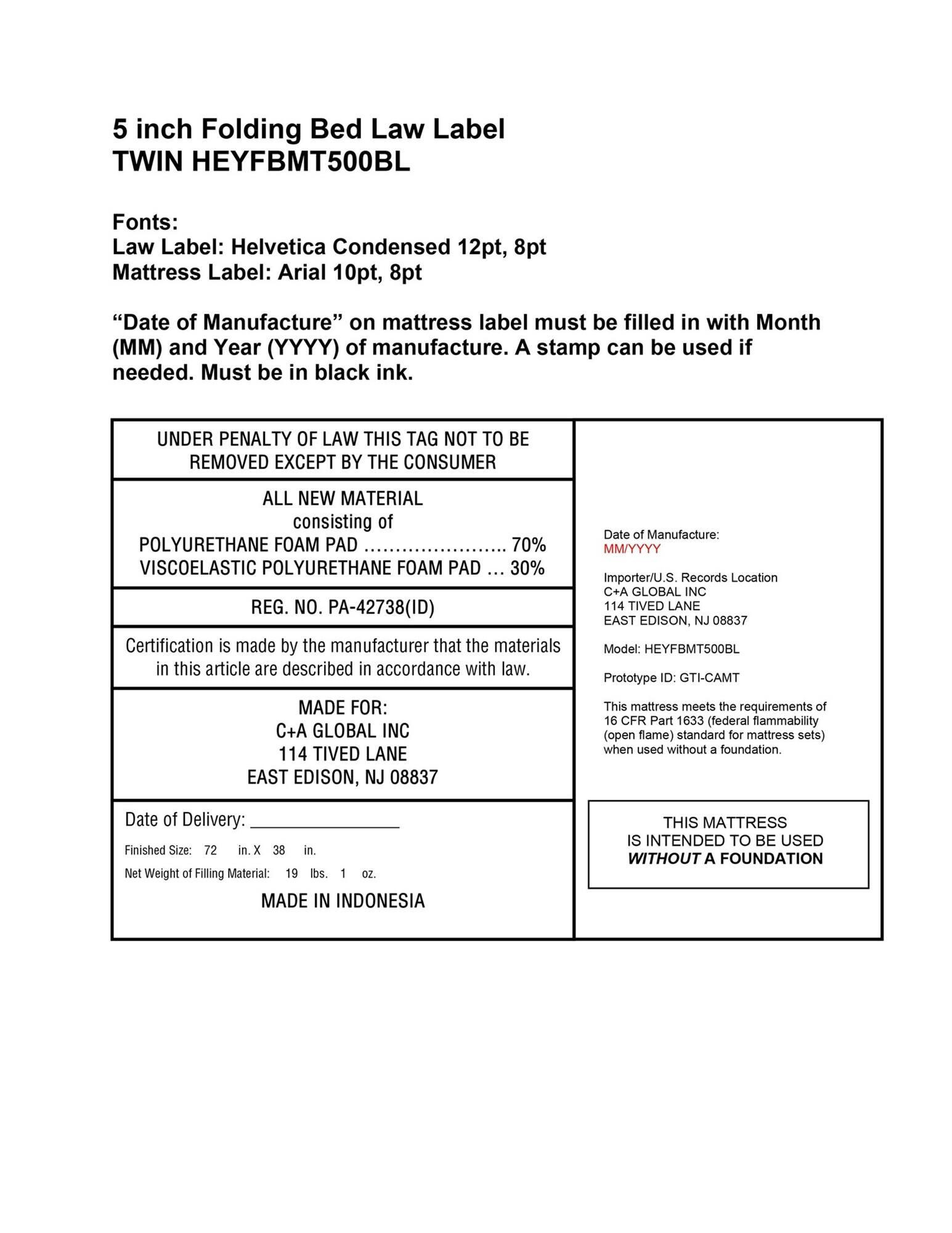 5 inch Folding Bed Law Label TWIN HEYFBMT500BL

Fonts:
Law Label: Helvetica Condensed 12pt, 8pt
Mattress Label: Arial 10pt, 8pt
"Date of Manufacture" on mattress label must be filled in with Month (MM) and Year (YYYY) of manufacture. A stamp can be used if needed. Must be in black ink.

UNDER PENALTY OF LAW THIS TAG NOT TO BE REMOVED EXCEPT BY THE CONSUMER
ALL NEW MATERIAL consisting of POLYURETHANE FOAM PAD 70% VISCOELASTIC POLYURETHANE FOAM PAD 30% REG. NO. PA-42738(ID)

Certification is made by the manufacturer that the materials in this article are described in accordance with law.

Date of Manufacture: MM/YYYY
Importer/U.S. Records Location C+A GLOBAL INC 114 TIVED LANE EAST EDISON, NJ 08837
Model: HEYFBMT500BL
Prototype ID: GTI-CAMT

MADE FOR: C+A GLOBAL INC 114 TIVED LANE EAST EDISON, NJ 08837

This mattress meets the requirements of 16 CFR Part 1633 (federal flammability (open flame) standard for mattress sets) when used without a foundation