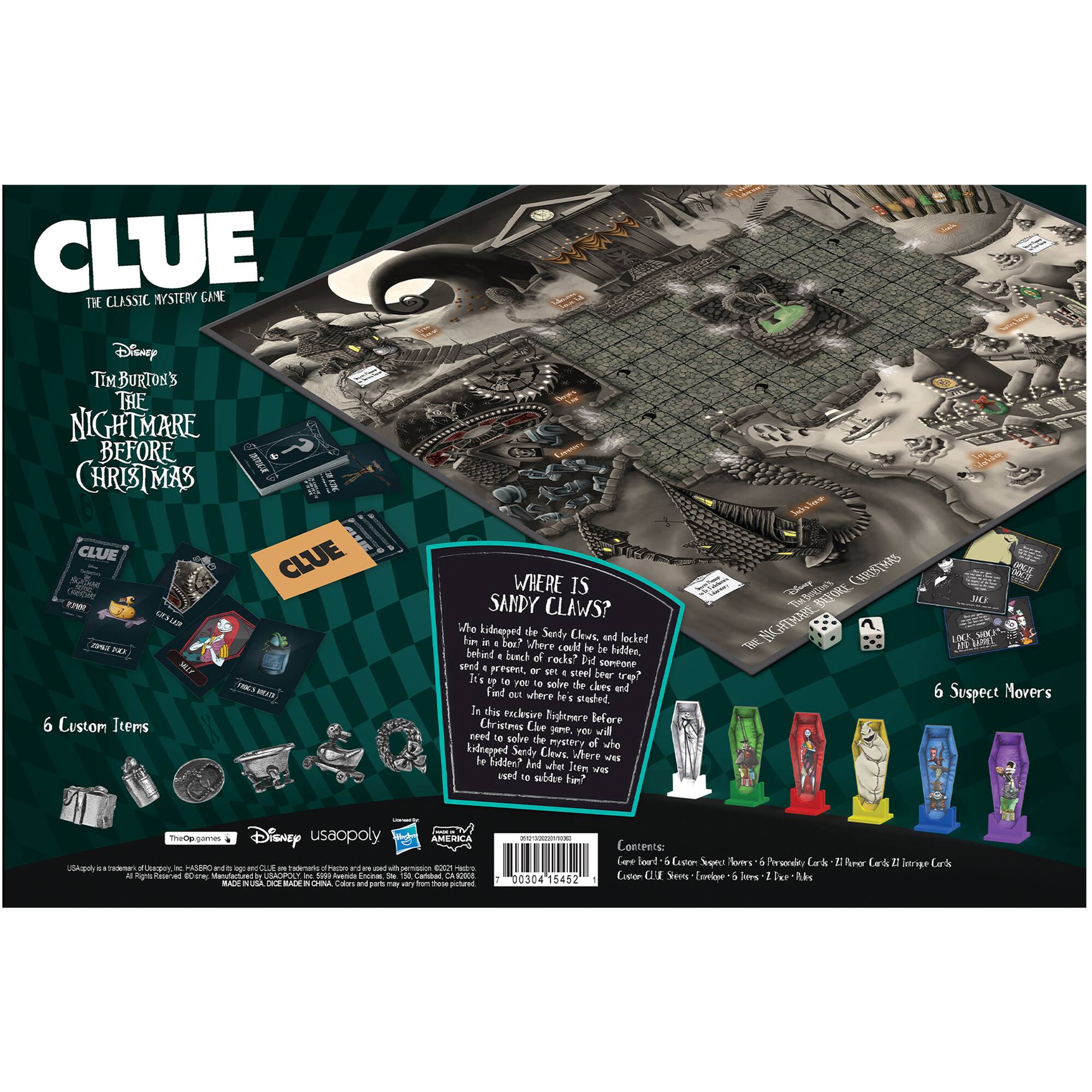 CLUE: THE CLASSIC MYSTERY GAME

Disney Tim Burton's The Nightmare Before Christmas

CLUE FM J AE - 6 Custom Items

WHERE IS SANDY CLAWS?

Who kidnapped the Sandy Claws and locked him behind a bunch of rocks? Did it happen in a lunchroom, or a workshop, or a secret hideout? Find out where the steel bear trap was set! In this exclusive edition of the classic board game, you'll need to solve the mystery of who kidnapped Sandy Claws. Where to find him? Who was the culprit? 

6 Custom Items

6 Suspect Movers

Contents:
Game Board - 6 Suspect Movers - 6 Permanently Assembled Cards - 21 Honor Cards - 21 Evidence Cards - 10 Clue Cards - 10 Suspect Cards - 10 Weapon Cards - 10 Room Cards - 1 Die

Disney USAopoly

AMERICA

0030415452