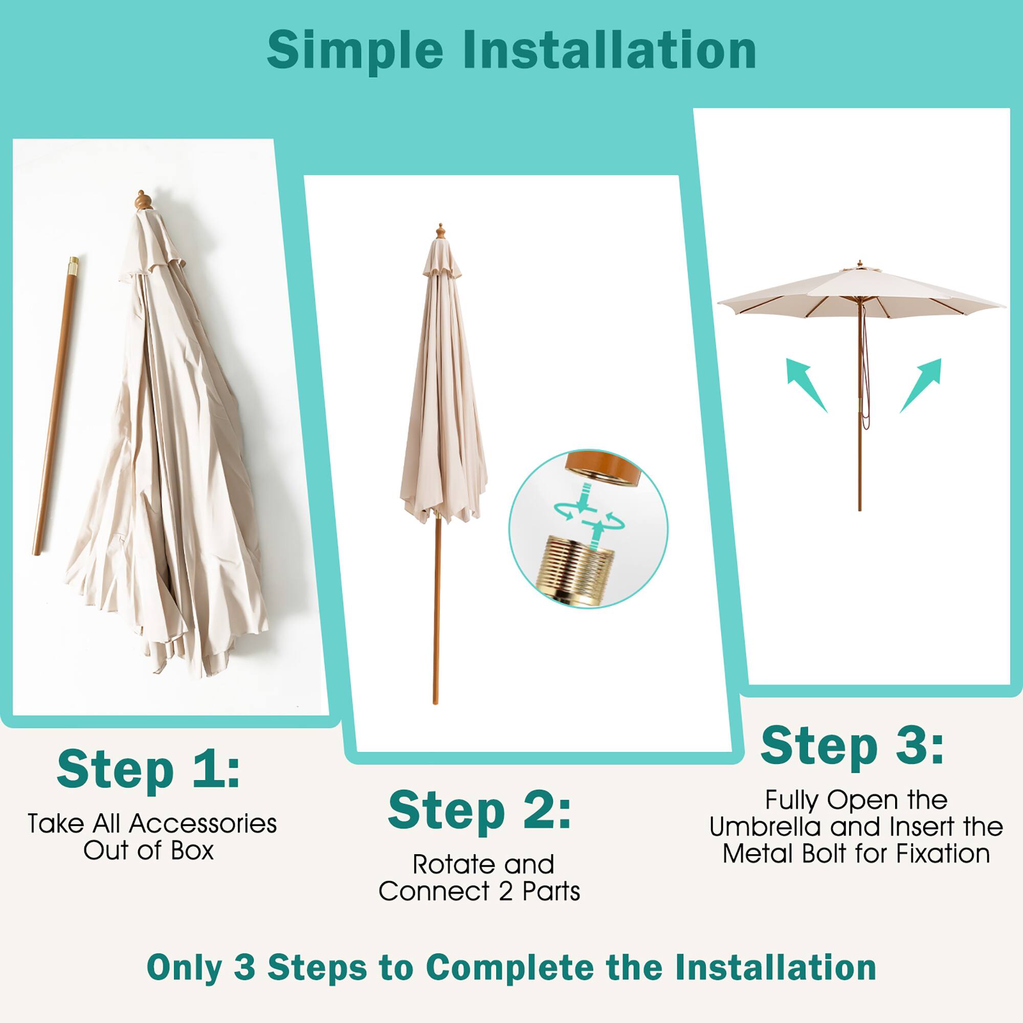 Simple Installation

Step 1: Take All Accessories Out of Box
Step 2: Rotate and Connect 2 Parts
Step 3: Fully Open the Umbrella and Insert the Metal Bolt for Fixation

Only 3 Steps to Complete the Installation