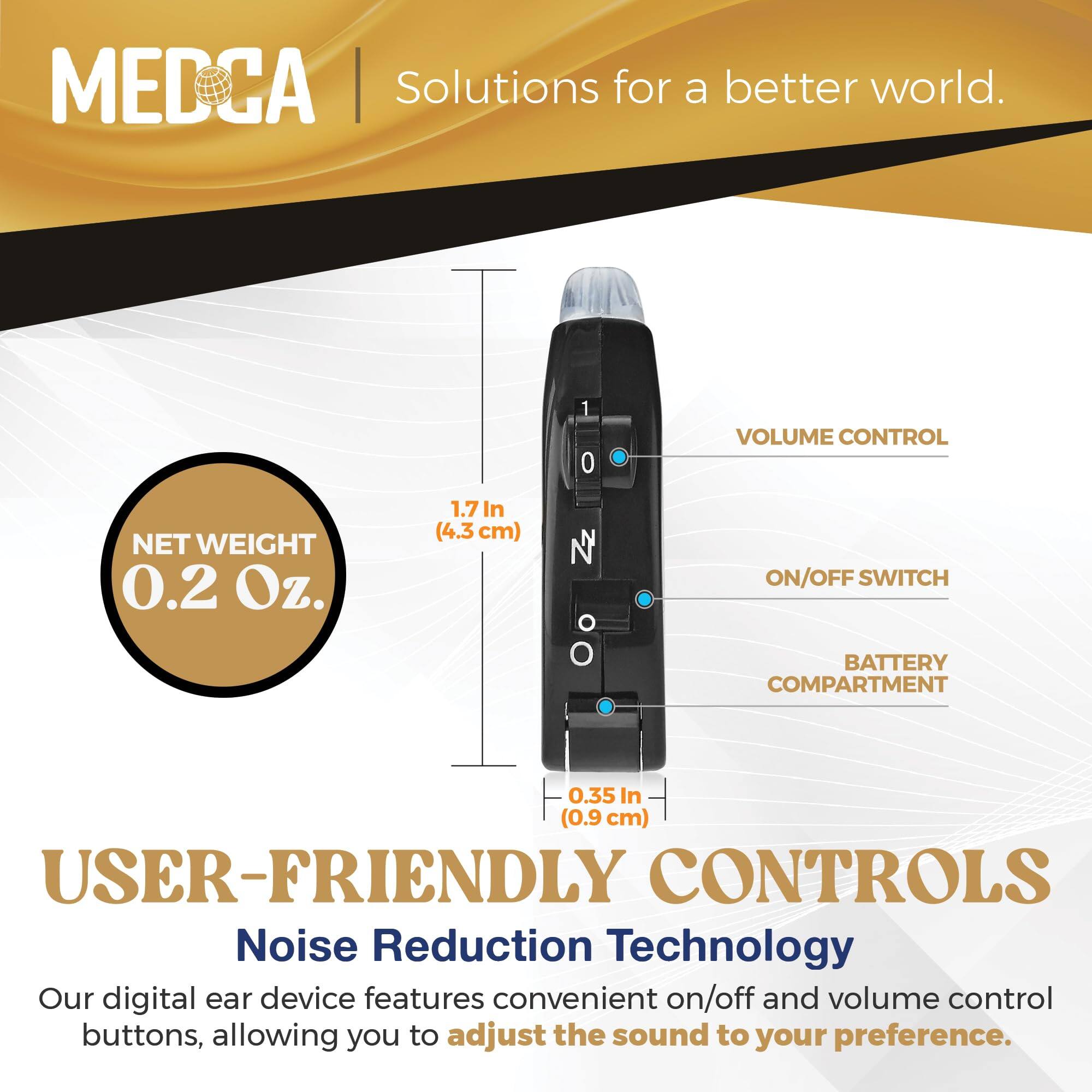 MEDCA  
Solutions for a better world.

NET WEIGHT  
0.2 Oz.

1.7 In (4.3 cm)

0.35 In (0.9 cm)

USER-FRIENDLY CONTROLS  
Noise Reduction Technology

Our digital ear device features convenient on/off and volume control buttons, allowing you to adjust the sound to your preference.