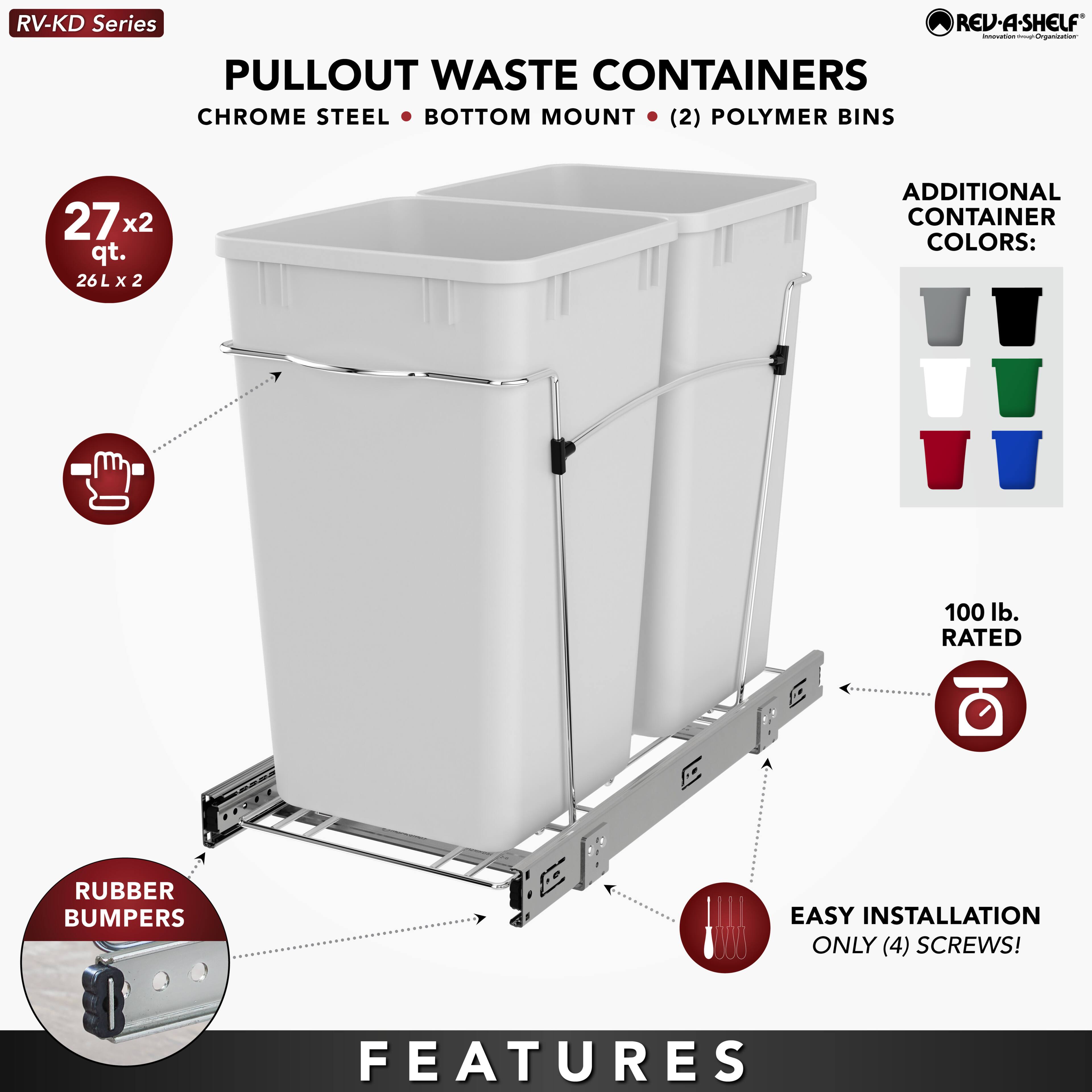RV-KD Series  
PULLOUT WASTE CONTAINERS  
CHROME STEEL • BOTTOM MOUNT • (2) POLYMER BINS  

27 x 2 qt.  
26 L x 2  

ADDITIONAL CONTAINER COLORS:  

RUBBER BUMPERS  

100 lb. RATED  

EASY INSTALLATION  
ONLY (4) SCREWS!  

FEATURES