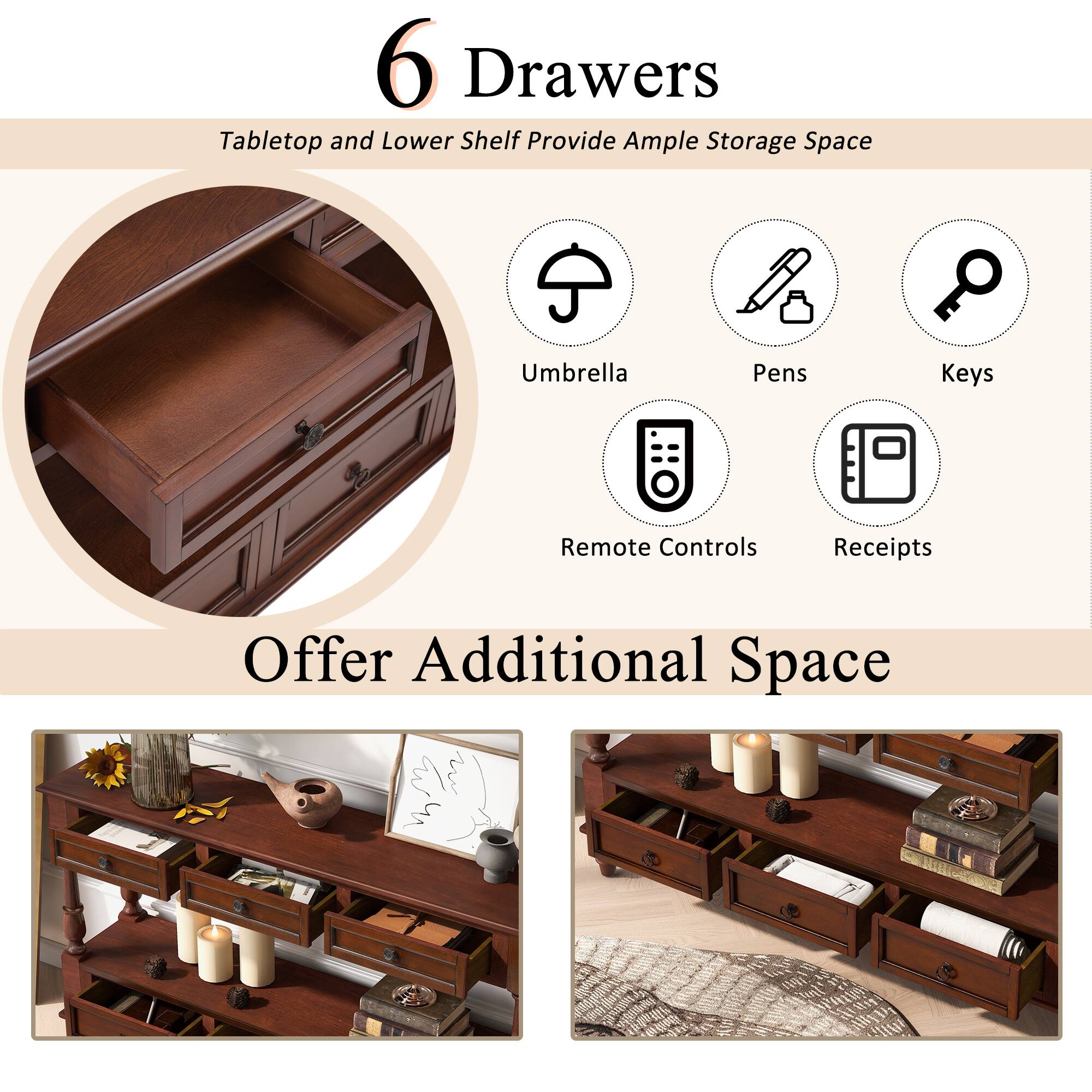 6 Drawers  
Tabletop and Lower Shelf Provide Ample Storage Space  

Umbrella  
Pens  
Keys  
Remote Controls  
Receipts  

Offer Additional Space