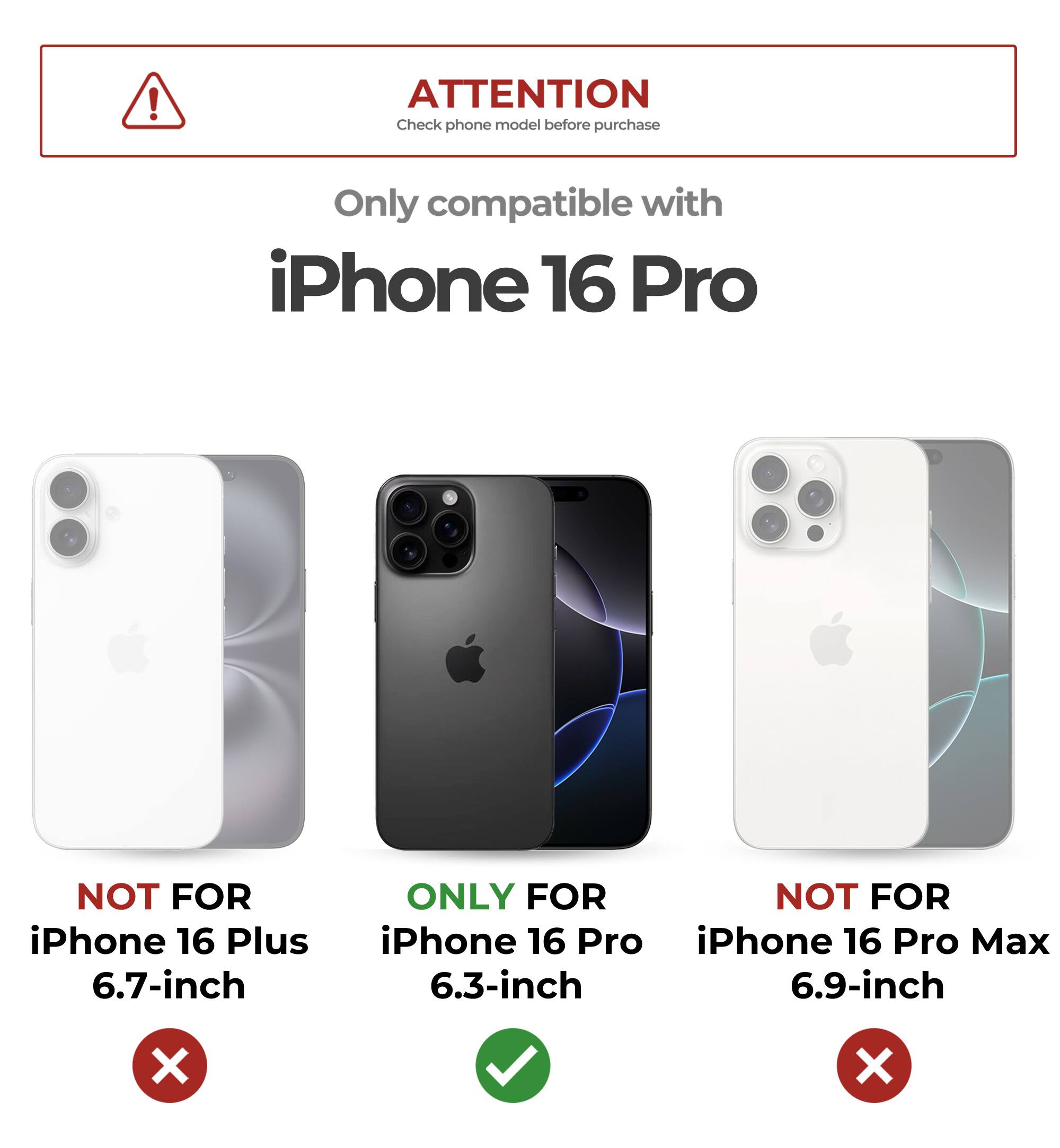 ATTENTION Check phone model before purchase
Only compatible with iPhone 16 Pro
NOT FOR iPhone 16 Plus 6.7-inch
ONLY FOR iPhone 16 Pro 6.3-inch
NOT FOR iPhone 16 Pro Max 6.9-inch