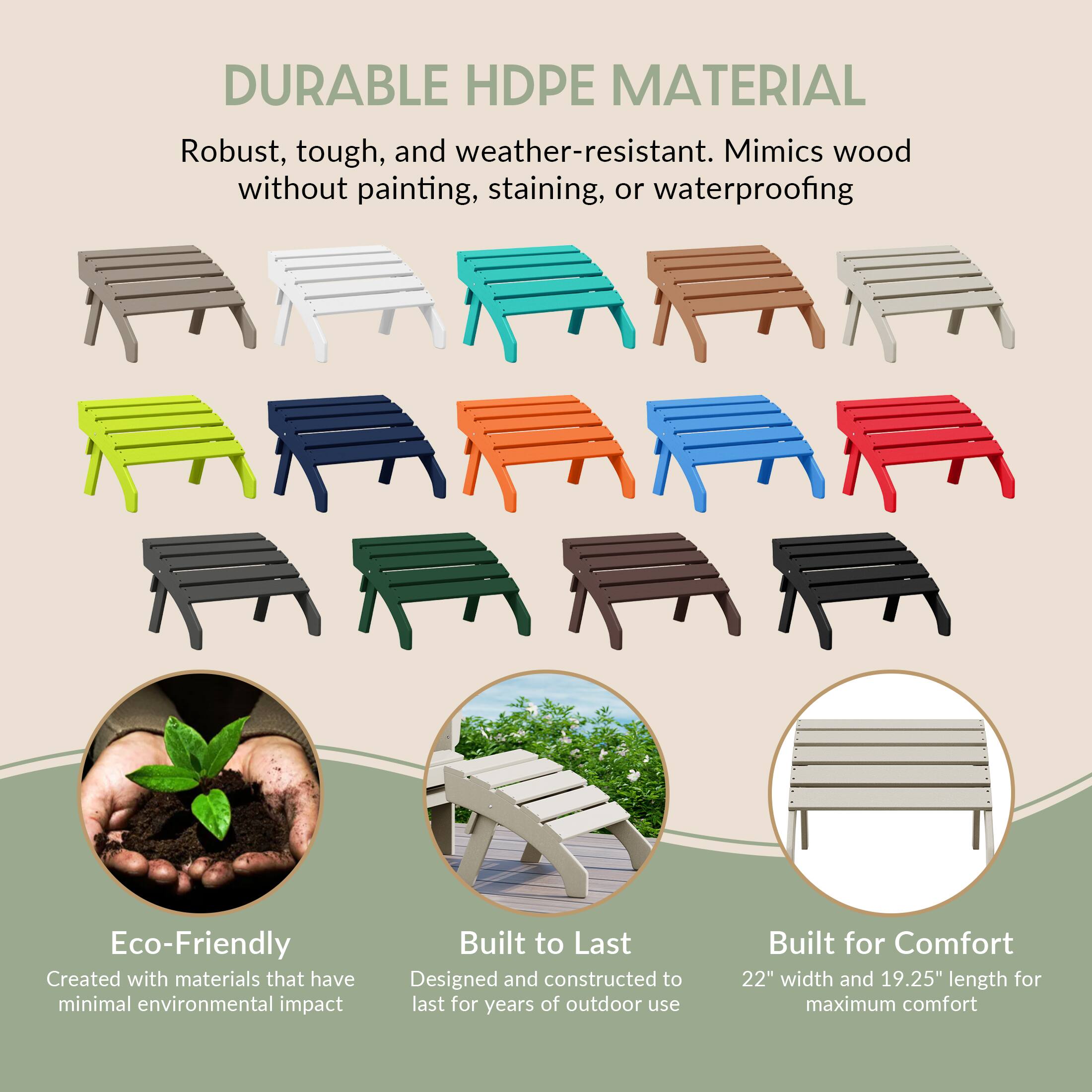 DURABLE HDPE MATERIAL  
Robust, tough, and weather-resistant. Mimics wood without painting, staining, or waterproofing

Eco-Friendly  
Created with materials that have minimal environmental impact

Built to Last  
Designed and constructed to last for years of outdoor use

Built for Comfort  
22" width and 19.25" length for maximum comfort