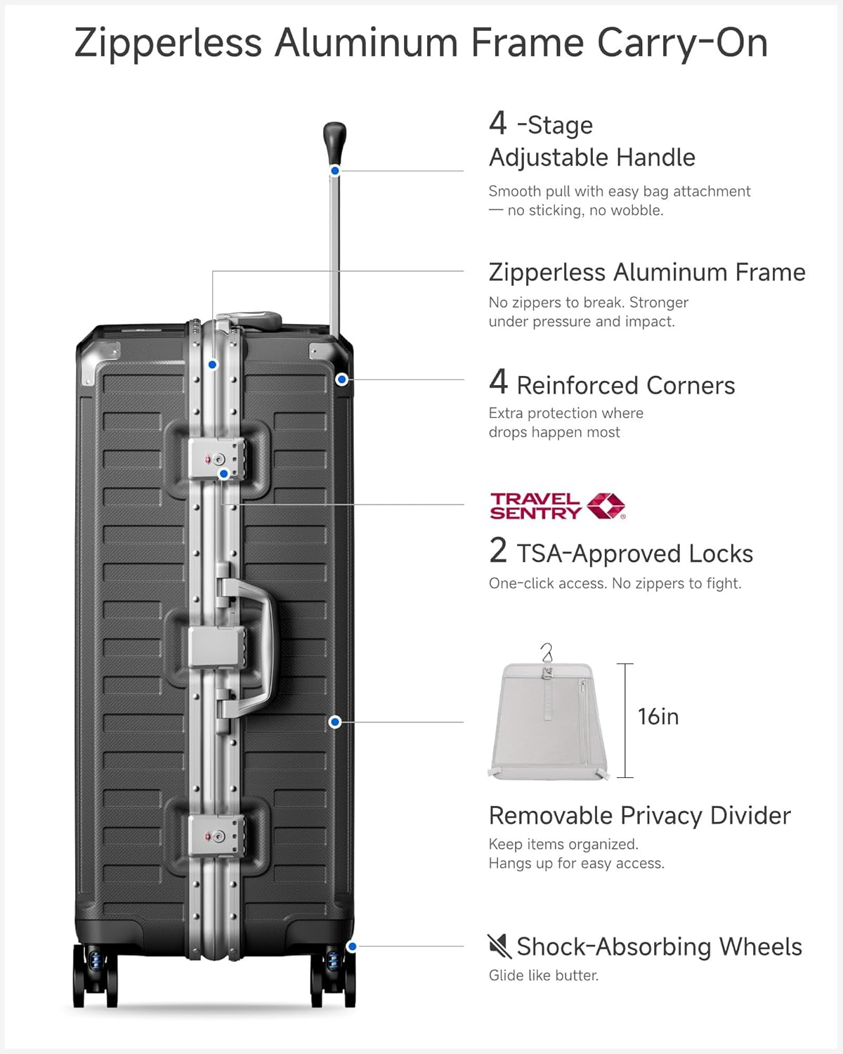 Zipperless Aluminum Frame Carry-On

- 4-Stage Adjustable Handle
  - Smooth pull with easy bag attachment
  - No sticking, no wobble.

- Zipperless Aluminum Frame
  - No zippers to break.
  - Stronger under pressure and impact.

- 4 Reinforced Corners
  - Extra protection where drops happen most.

- 2 TSA-Approved Locks
  - One-click access.
  - No zippers to fight.

- 16in Removable Privacy Divider
  - Keep items organized.
  - Hangs up for easy access.

- Shock-Absorbing Wheels
  - Glide like butter.