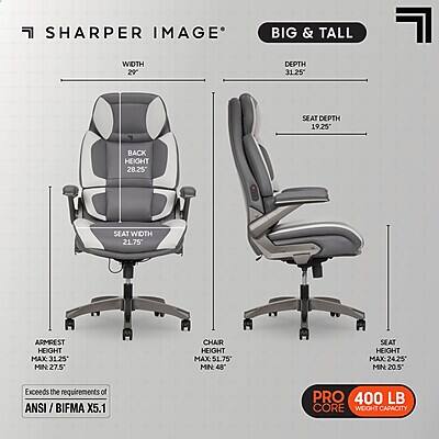 SHARPER IMAGE BIG & TALL

WIDTH 20"  
DEPTH 31.25"  
SEAT DEPTH 19.25"  
BACK HEIGHT 28.25"  
SEAT WIDTH 21.75"  
ARMREST HEIGHT MAX 31.25" MIN 27.5"  
CHAIR HEIGHT MAX: 51.75" MIN 48"  
SEAT HEIGHT MAX 24.25" MIN 20.5"  

Exceeds the requirements of ANSI / BIFMA X5.1  
PRO 400 LB CORE WEIGHT CAPACITY