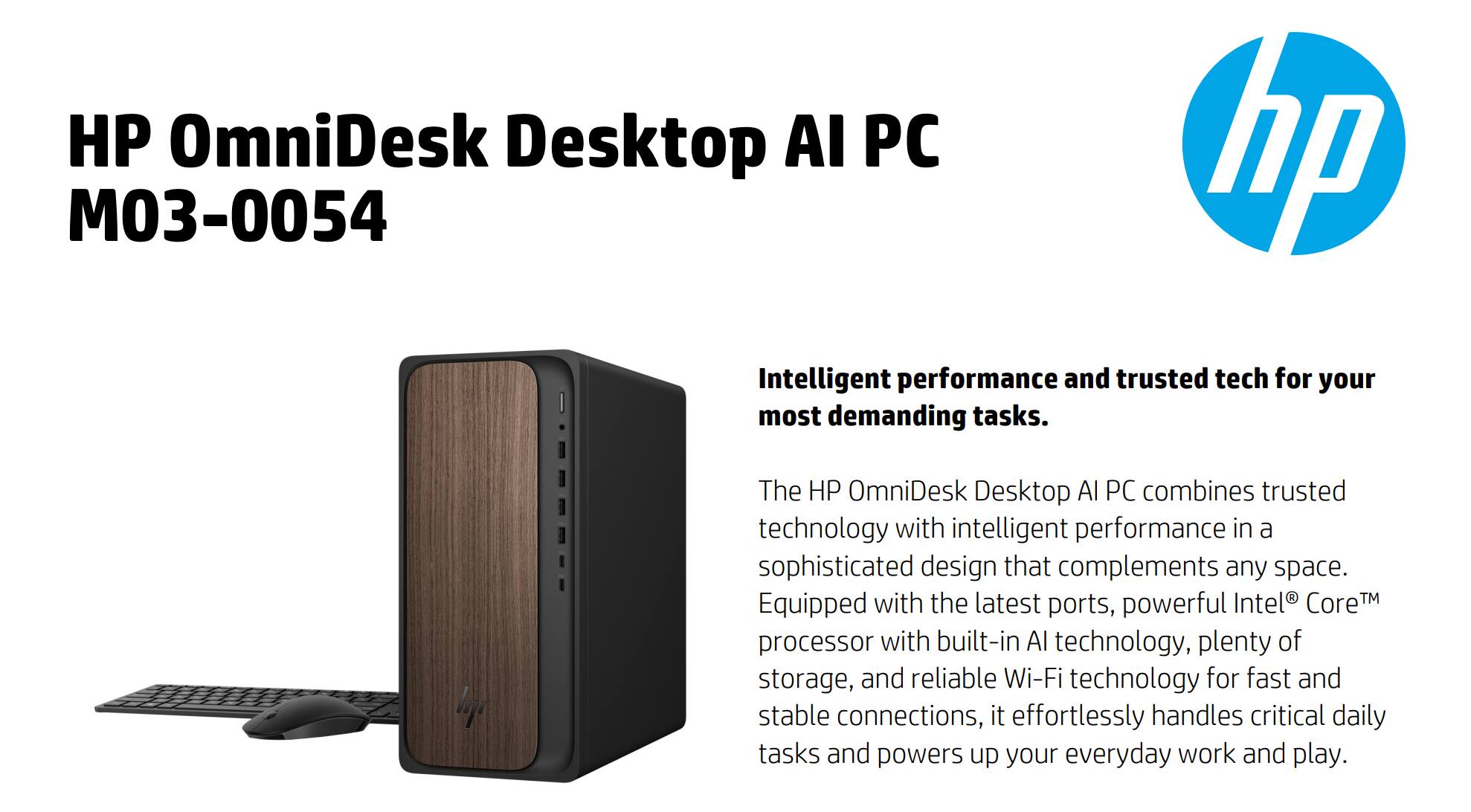 HP OmniDesk Desktop AI PC M03-0054

Intelligent performance and trusted tech for your most demanding tasks.

The HP OmniDesk Desktop AI PC combines trusted technology with intelligent performance in a sophisticated design that complements any space. Equipped with the latest ports, powerful Intel Core™ processor with built-in AI technology, plenty of storage, and reliable Wi-Fi technology for fast and stable connections, it effortlessly handles critical daily tasks and powers up your everyday work and play.