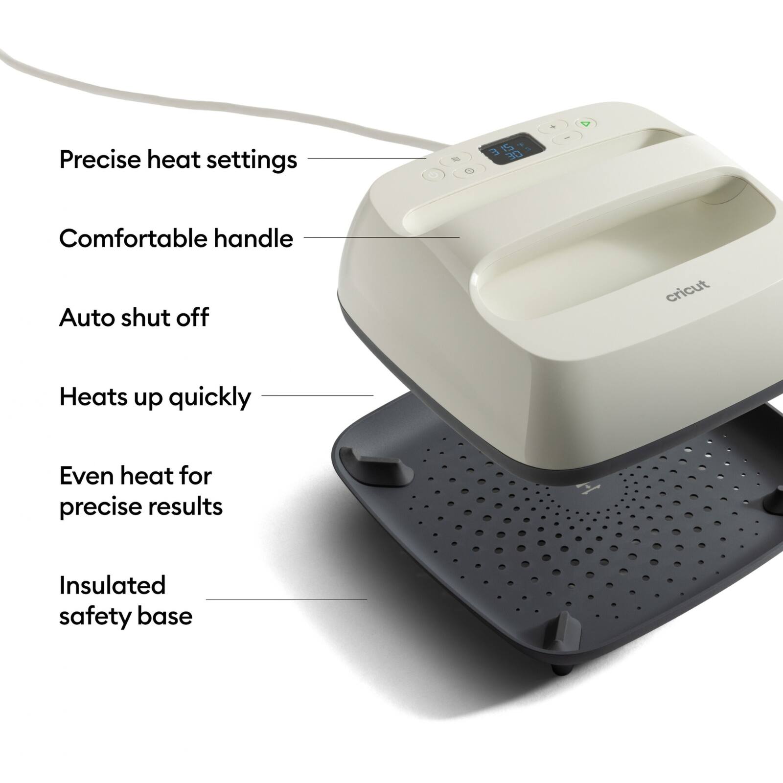 Precise heat settings  
Comfortable handle  
Auto shut off  
Heats up quickly  
Even heat for precise results  
Insulated safety base