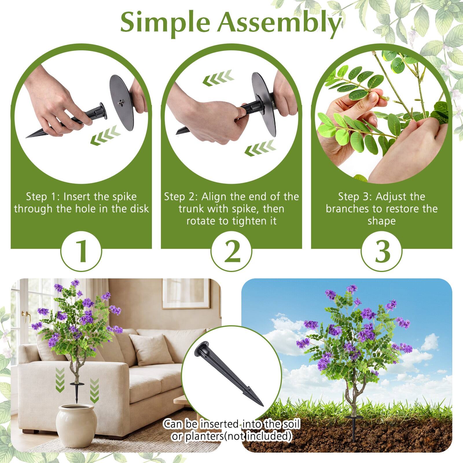 Simple Assembly

Step 1: Insert the spike through the hole in the disk

Step 2: Align the end of the trunk with the spike, then rotate to tighten it

Step 3: Adjust the branches to restore the shape

Can be inserted into the soil or planters (not included)