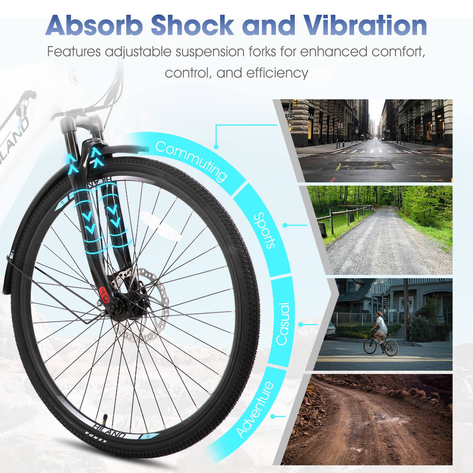 Absorb Shock and Vibration  
Features adjustable suspension forks for enhanced comfort, control, and efficiency  

LAND  
Commuting  
Sports  
Casual  
Adventure