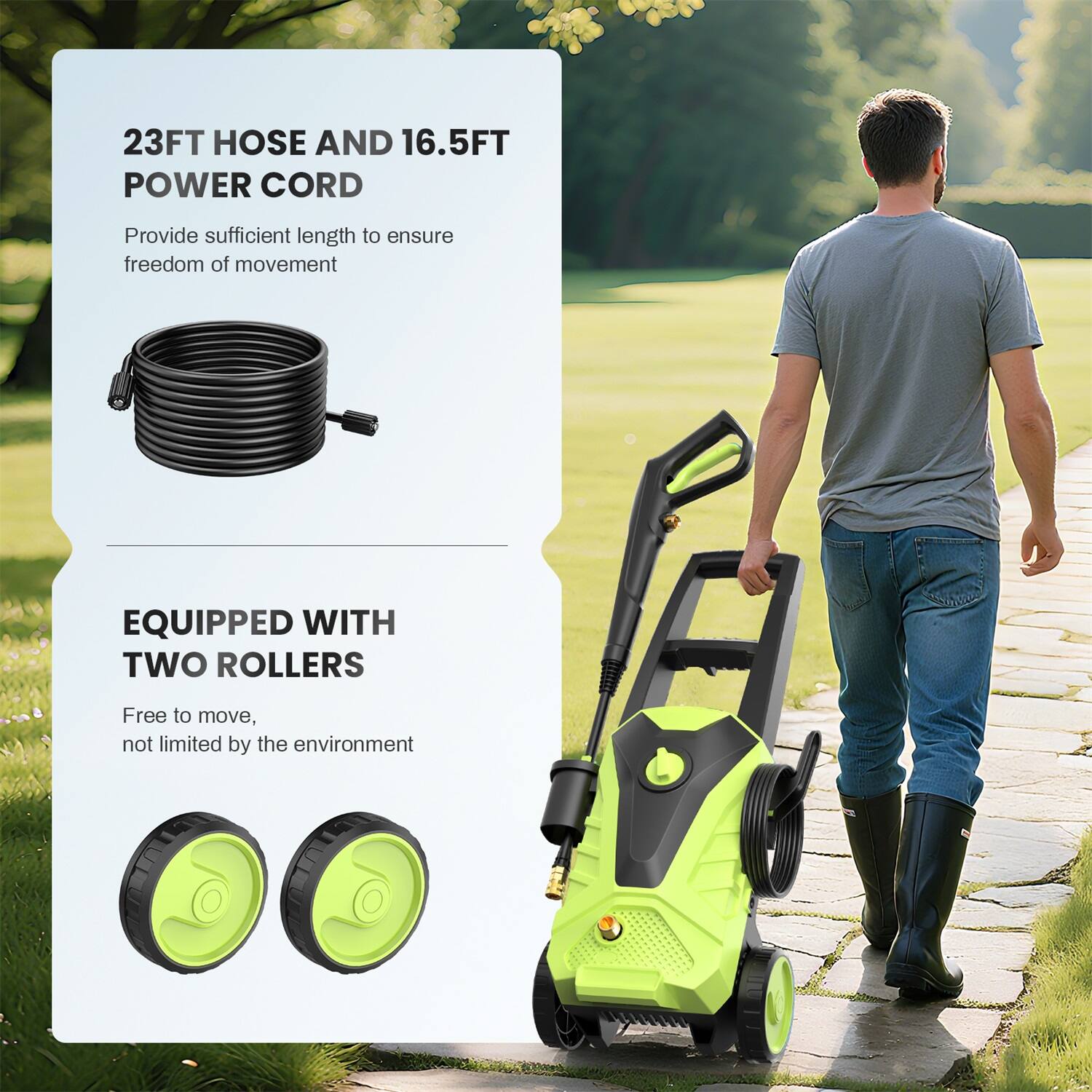 23FT HOSE AND 16.5FT POWER CORD  
Provide sufficient length to ensure freedom of movement  

EQUIPPED WITH TWO ROLLERS  
Free to move, not limited by the environment