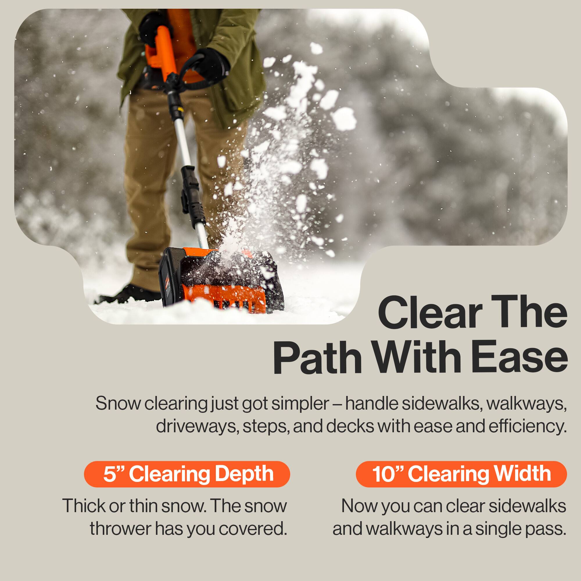 Clear The Path With Ease

Snow clearing just got simpler – handle sidewalks, walkways, driveways, steps, and decks with ease and efficiency.

5" Clearing Depth  
Thick or thin snow. The snow thrower has you covered.

10" Clearing Width  
Now you can clear sidewalks and walkways in a single pass.