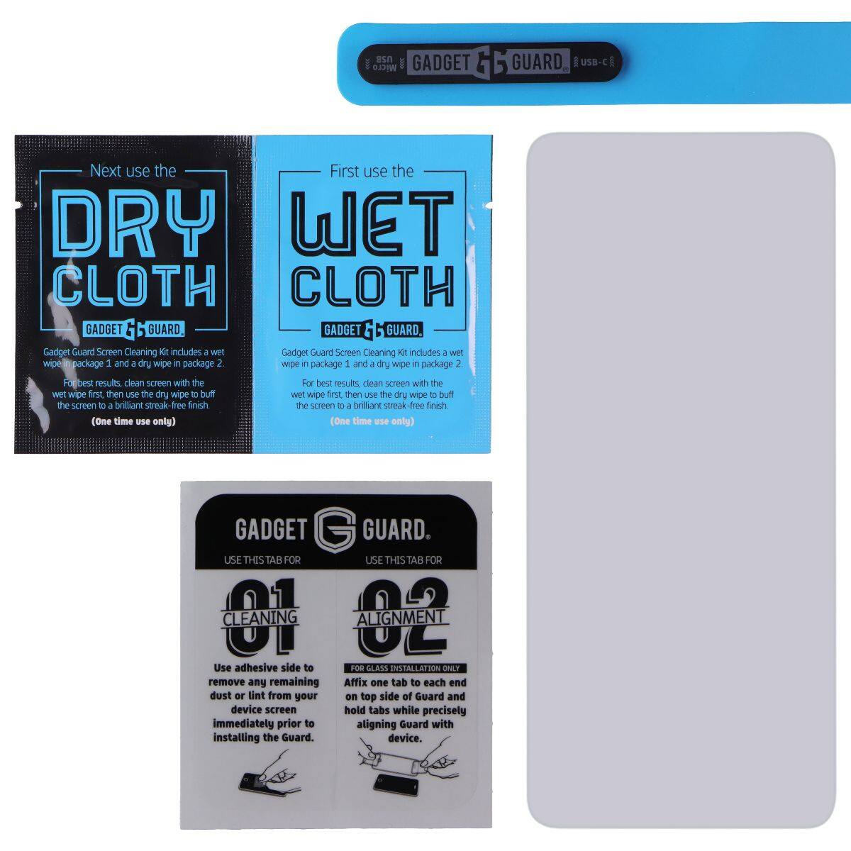 Gadget Guard Micro USB-C

Next use the DRY CLOTH

First use the WET CLOTH

Gadget Guard Screen Cleaning Kit includes a wet wipe in package 1 and a dry wipe in package 2. For best results, clean screen with the wet wipe first, then use the dry wipe to buff the screen to a brilliant streak-free finish. (One time use only)

Gadget Guard Screen Cleaning Kit includes a wet wipe in package 1 and a dry wipe in package 2. For best results, clean screen with the wet wipe first, then use the dry wipe to buff the screen to a brilliant streak-free finish. (One time use only)

Gadget Guard

USE THIS TAB FOR CLEANING

01

Use adhesive side to remove any remaining dust or lint from your device screen immediately prior to installing the Guard.

USE THIS TAB FOR ALIGNMENT

02

Affix one tab to each end of the Guard and hold tabs while precisely aligning Guard with device.