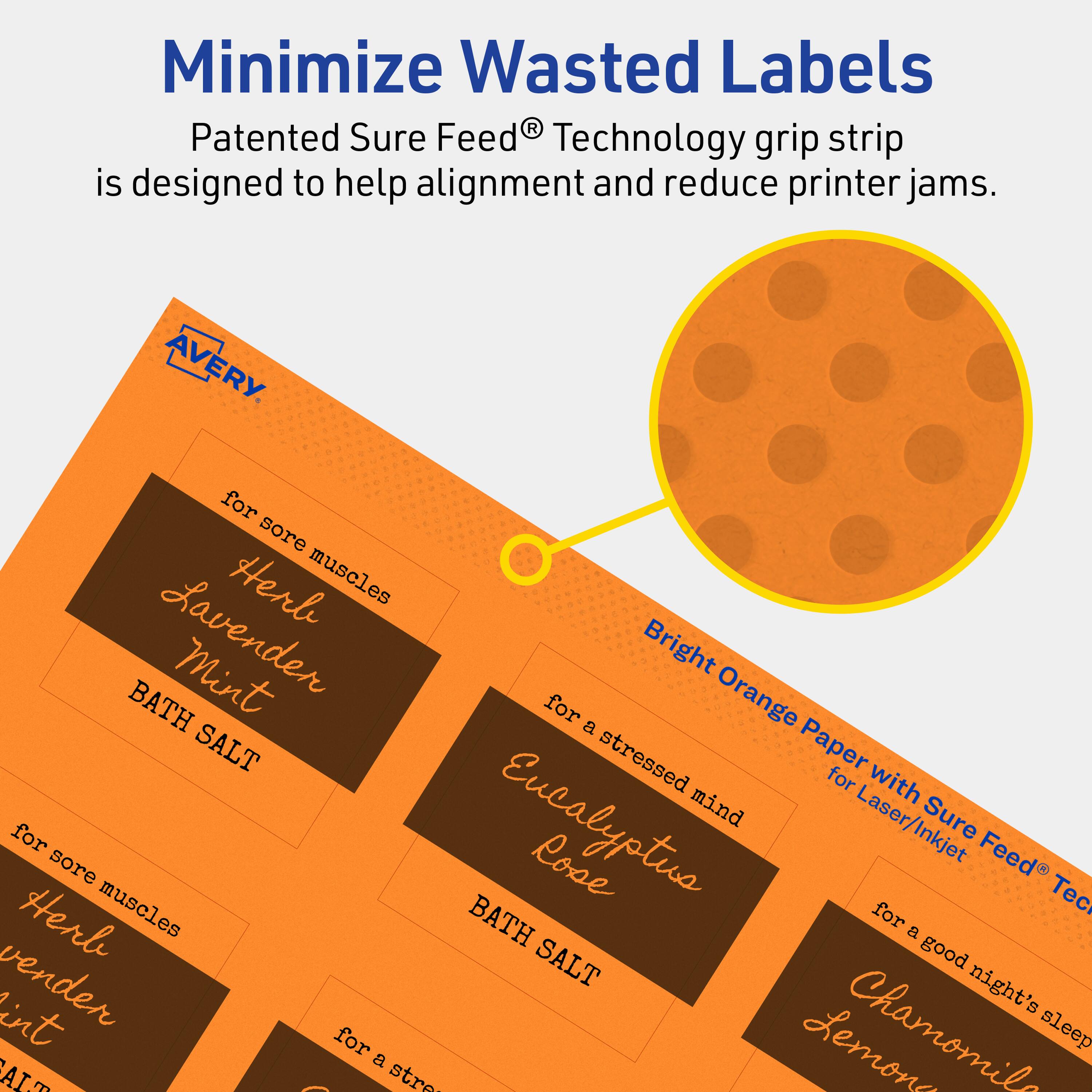 Minimize Wasted Labels

Patented Sure Feed® Technology grip strip is designed to help alignment and reduce printer jams.

AVERY

- for sore muscles
  - Herl Lavender Mint
  - BATH SALT

- for a stressed mind
  - Eucalyptus Rose
  - BATH SALT

- for a good night's sleep
  - Chamomile Lemon

Bright Orange Paper with Sure Feed® Technology for Laser/Inkjet