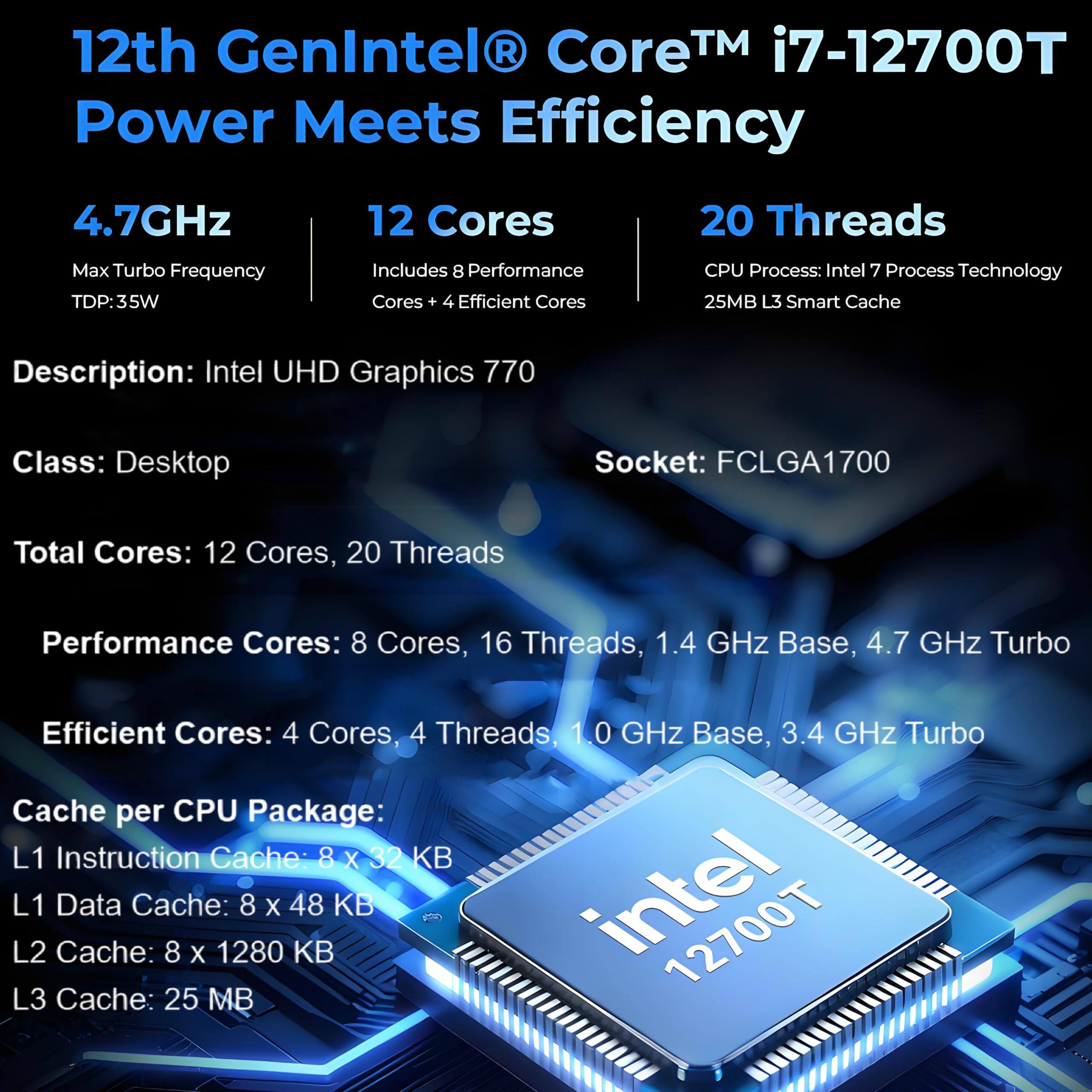 12th Gen Intel Core™ i7-12700T Power Meets Efficiency

- 4.7GHz Max Turbo Frequency
- TDP: 35W
- 12 Cores
- 20 Threads
- Includes 8 Performance Cores + 4 Efficient Cores
- CPU Process: Intel 7 Process Technology
- 25MB L3 Smart Cache

Description: Intel UHD Graphics 770

Class: Desktop

Socket: FCLGA1700

Total Cores: 12 Cores, 20 Threads

Performance Cores: 8 Cores, 16 Threads, 1.4 GHz Base, 4.7 GHz Turbo

Efficient Cores: 4 Cores, 4 Threads, 1.0 GHz Base, 3.4 GHz Turbo

Cache per CPU Package:
- L1 Instruction Cache: 8 x 32 KB
- L1 Data Cache: 8 x 48 KB
- L2 Cache: 8 x 1280 KB
- L3 Cache: 25 MB