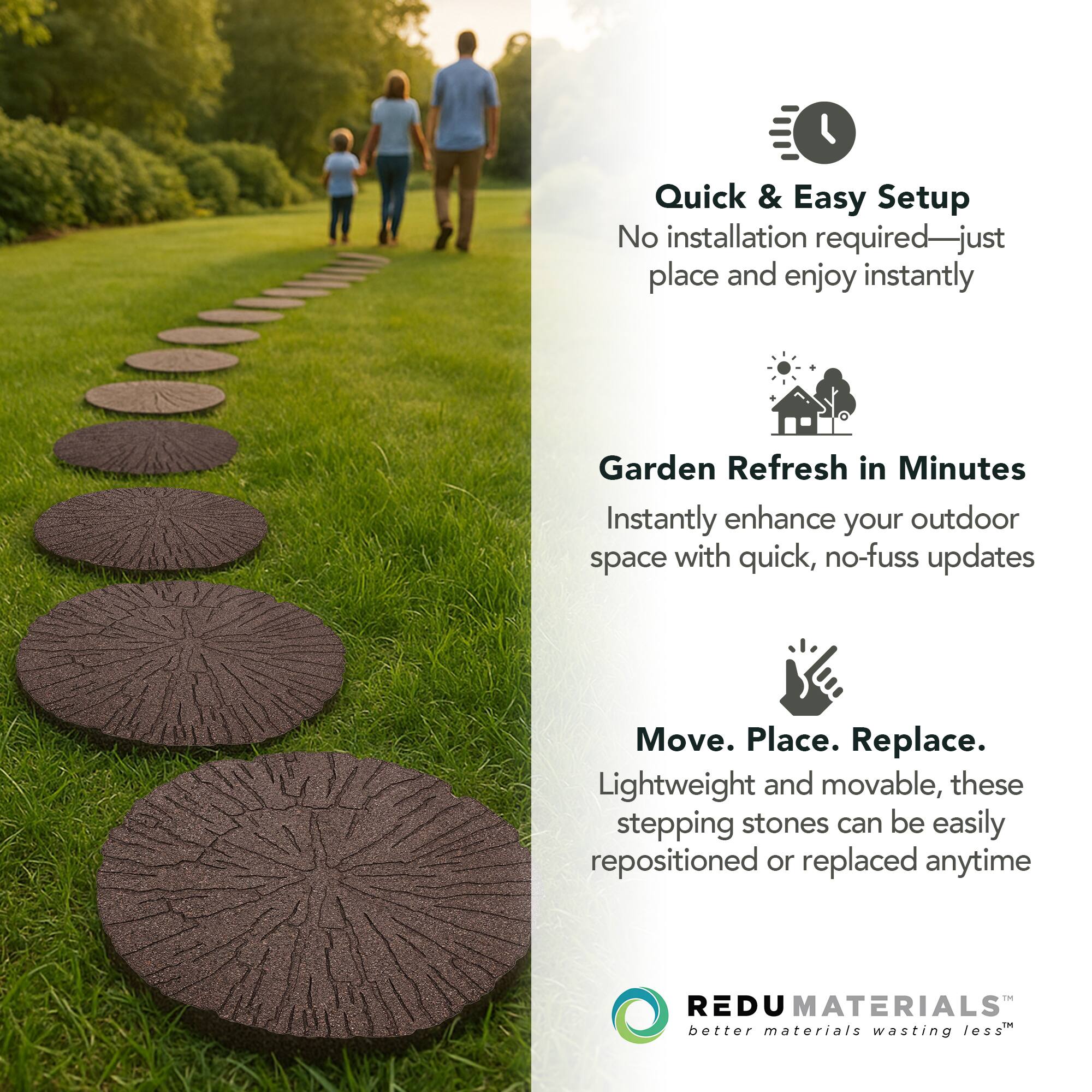 Quick & Easy Setup  
No installation required—just place and enjoy instantly  

Garden Refresh in Minutes  
Instantly enhance your outdoor space with quick, no-fuss updates  

Move. Place. Replace.  
Lightweight and movable, these stepping stones can be easily repositioned or replaced anytime  

REDU MATERIALS  
better materials wasting less™