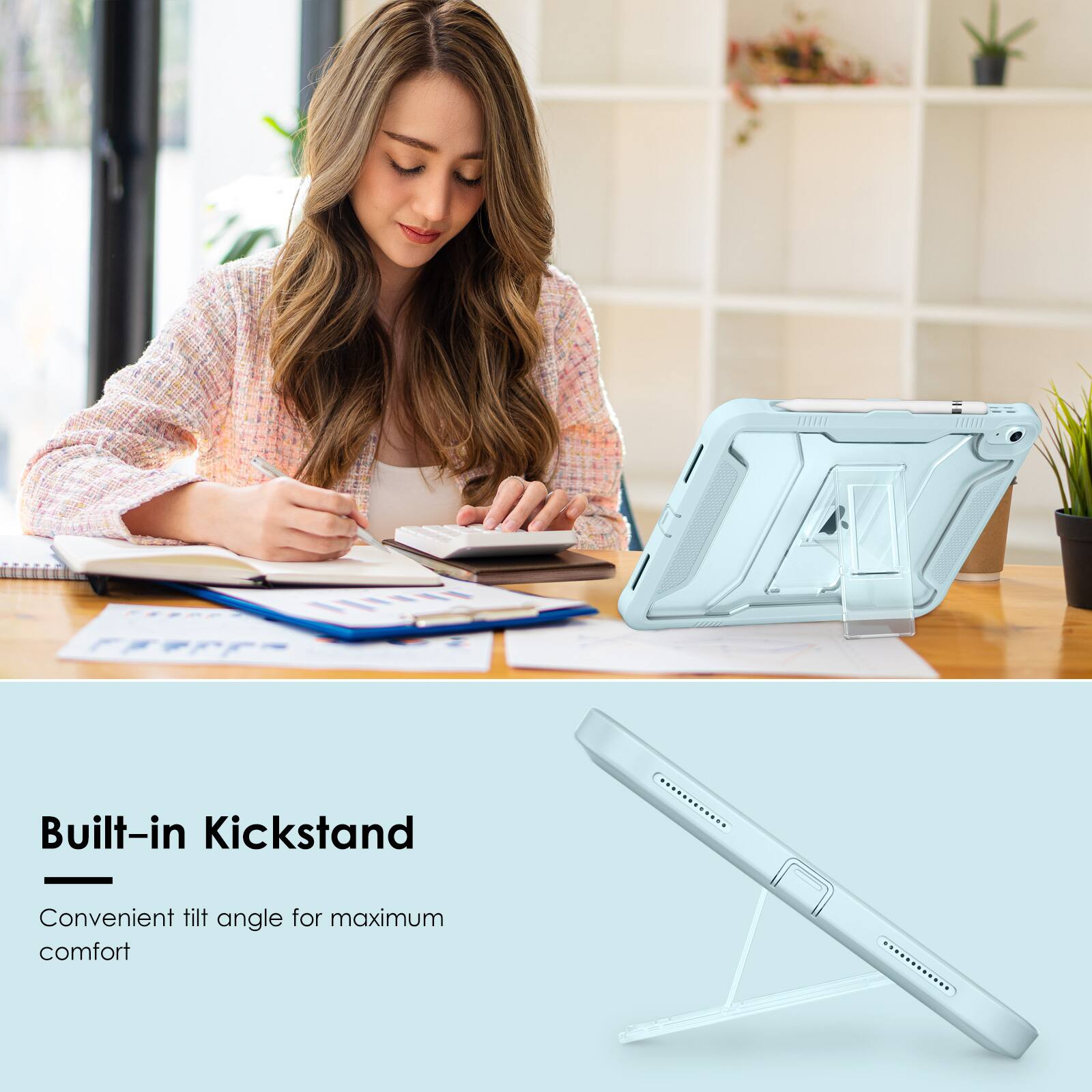 Built-in Kickstand  
Convenient tilt angle for maximum comfort