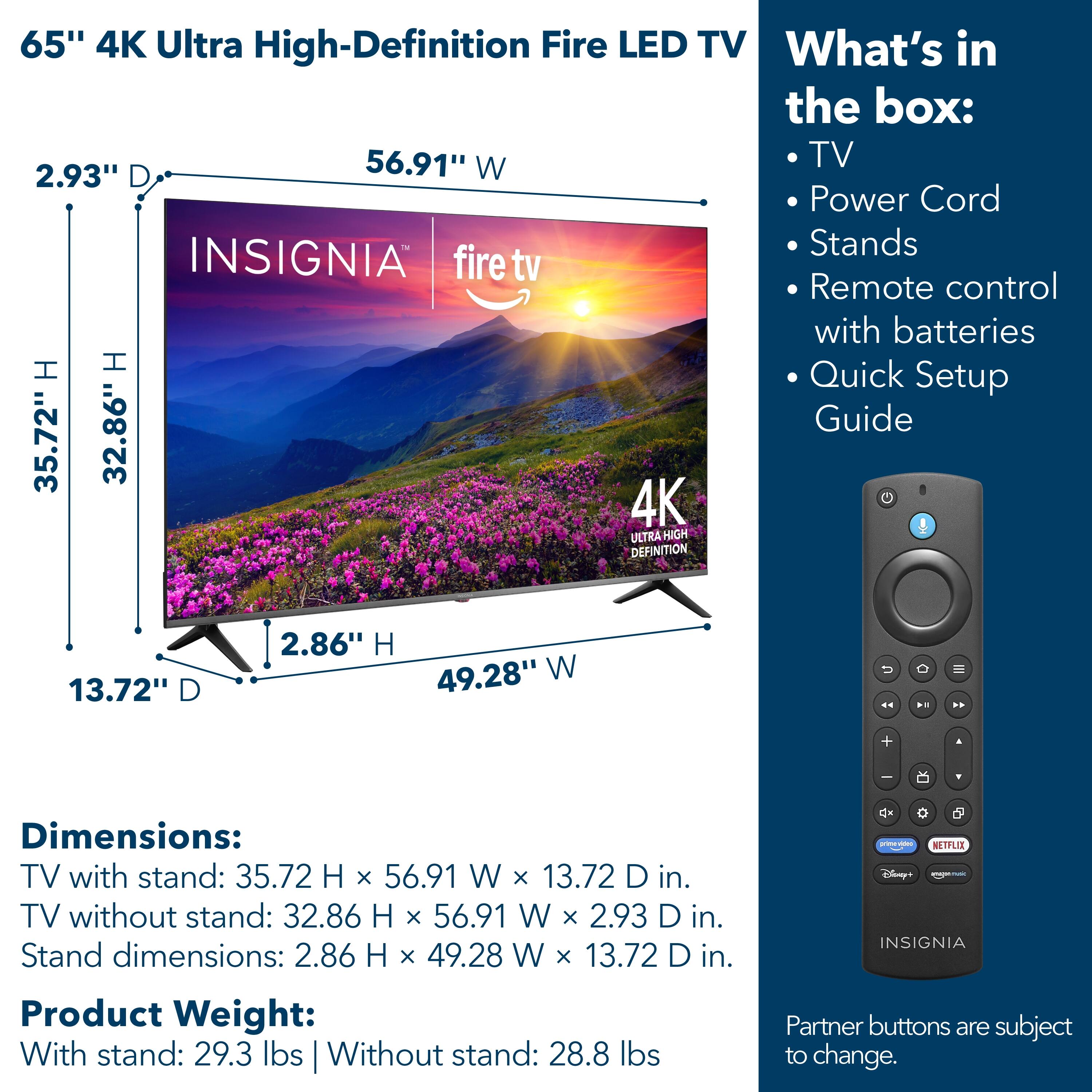 65" 4K Ultra High-Definition Fire LED TV

What's in the box:
- TV
- Power Cord
- Stands
- Remote control with batteries
- Quick Setup Guide

Dimensions:
- TV with stand: 35.72 H x 56.91 W x 13.72 D in.
- TV without stand: 32.86 H x 56.91 W x 2.93 D in.
- Stand dimensions: 2.86 H x 49.28 W x 13.72 D in.

Product Weight:
- With stand: 29.3 lbs
- Without stand: 28.8 lbs

Partner buttons are subject to change.