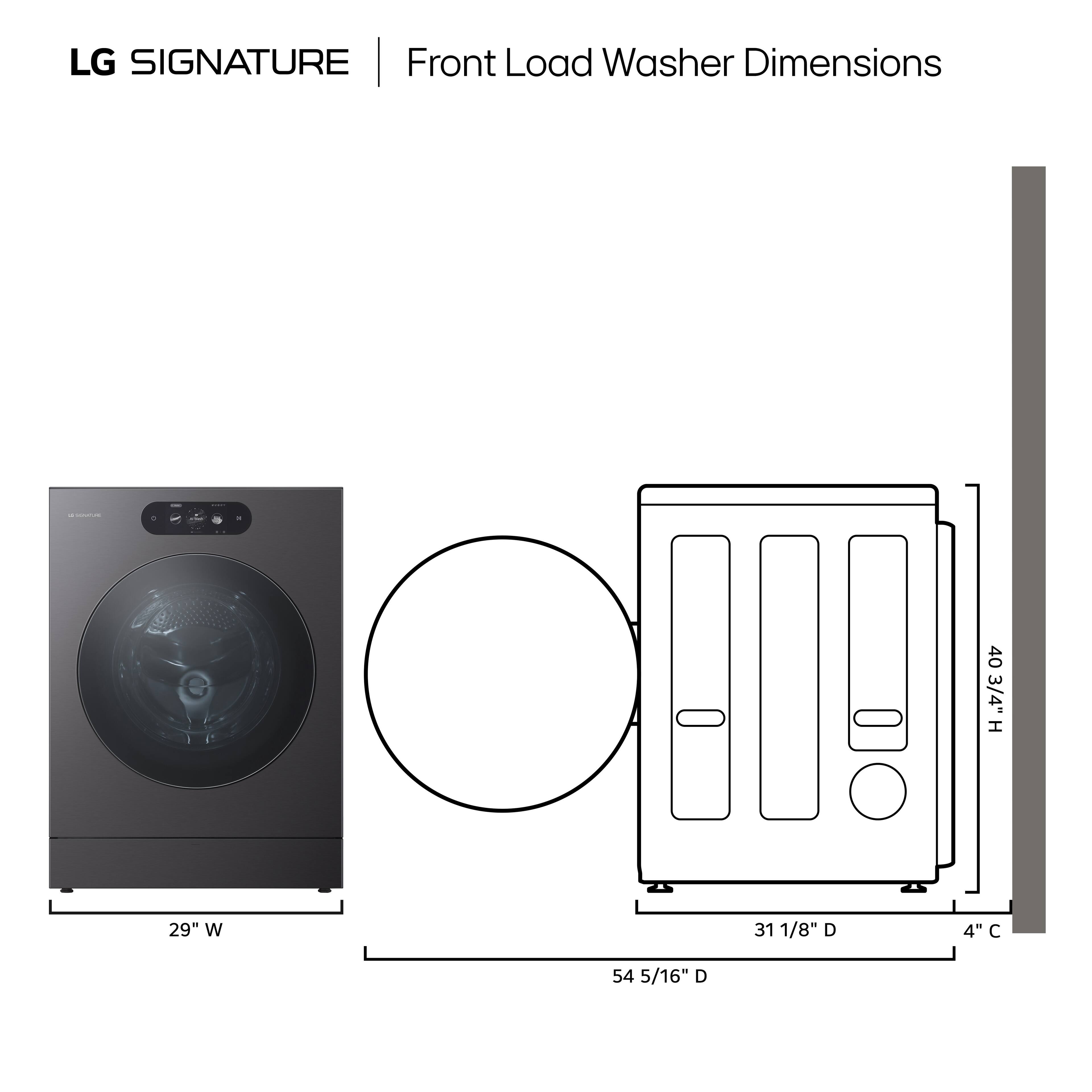 LG SIGNATURE Front Load Washer Dimensions

- Height: 40 3/4"
- Width: 29"
- Depth: 54 5/16"
- Door Diameter: 31 1/8"
- Clearance: 4"
