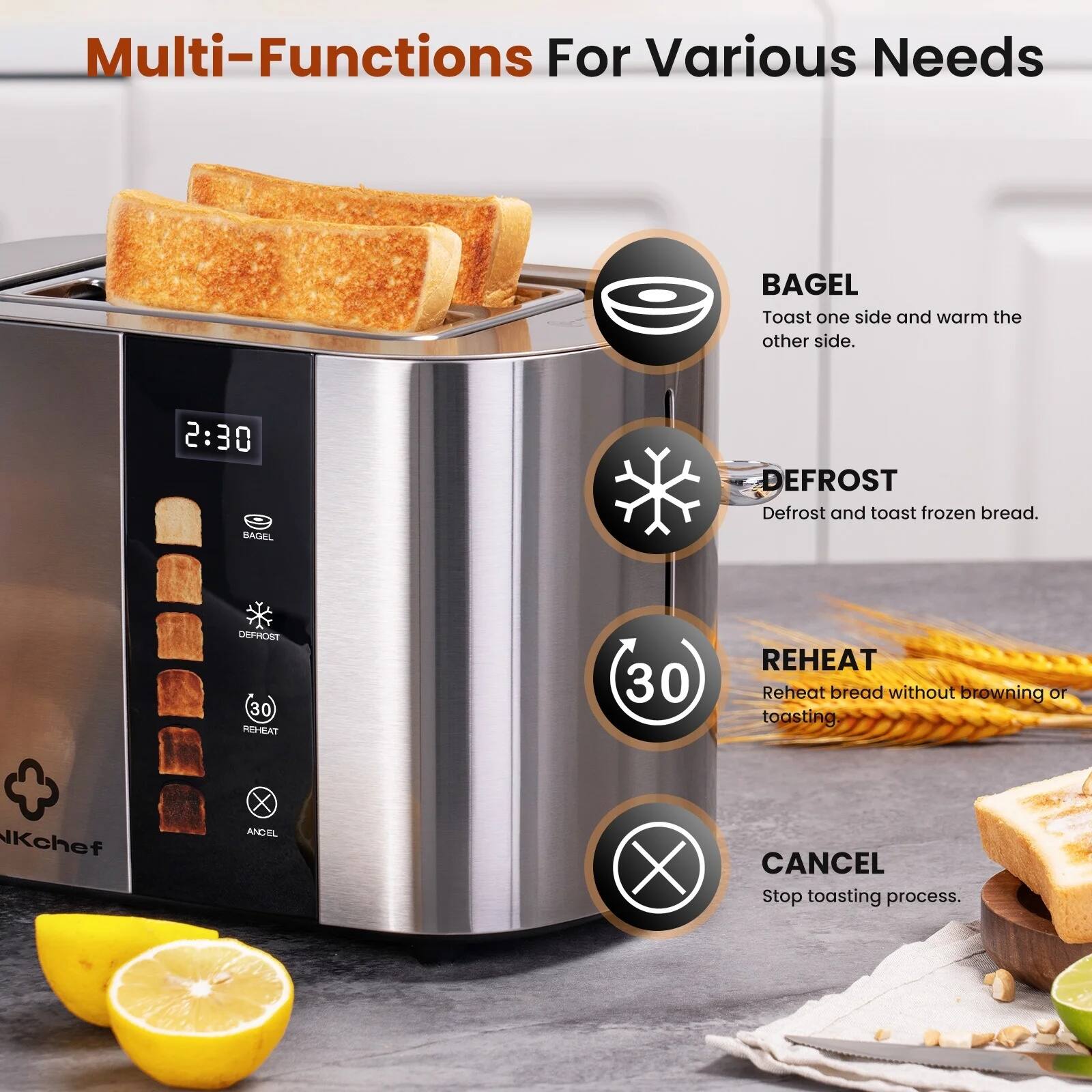 Multi-Functions For Various Needs

- BAGEL: Toast one side and warm the other side.
- DEFROST: Defrost and toast frozen bread.
- REHEAT: Reheat bread without browning or toasting.
- CANCEL: Stop toasting process.