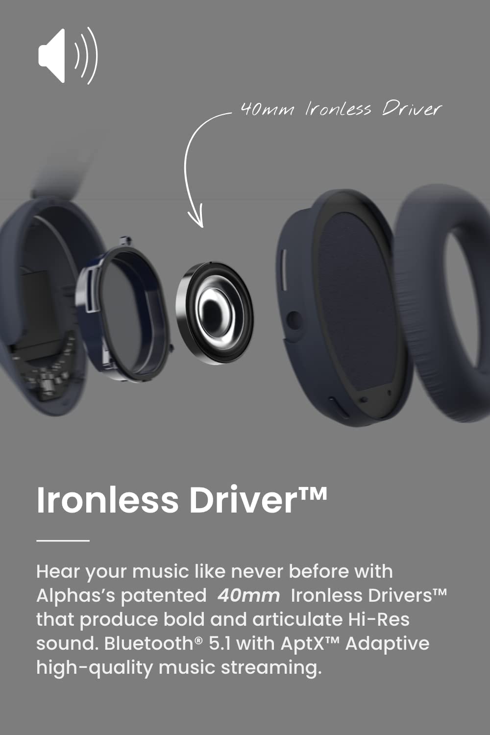 Ironless Driver™

Hear your music like never before with Alphas's patented 40mm Ironless Drivers™ that produce bold and articulate Hi-Res sound. Bluetooth® 5.1 with AptX™ Adaptive high-quality music streaming.