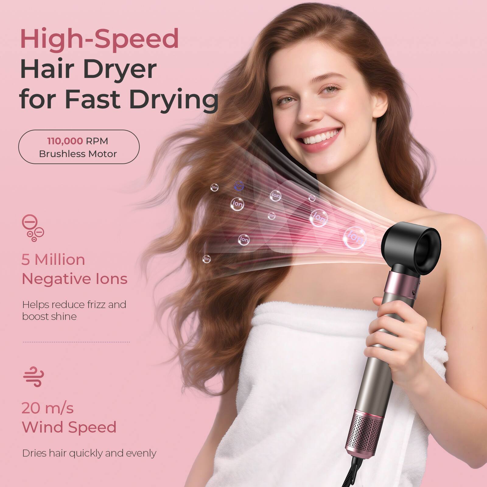 High-Speed Hair Dryer for Fast Drying

110,000 RPM Brushless Motor

5 Million Negative Ions
Helps reduce frizz and boost shine

20 m/s Wind Speed
Dries hair quickly and evenly