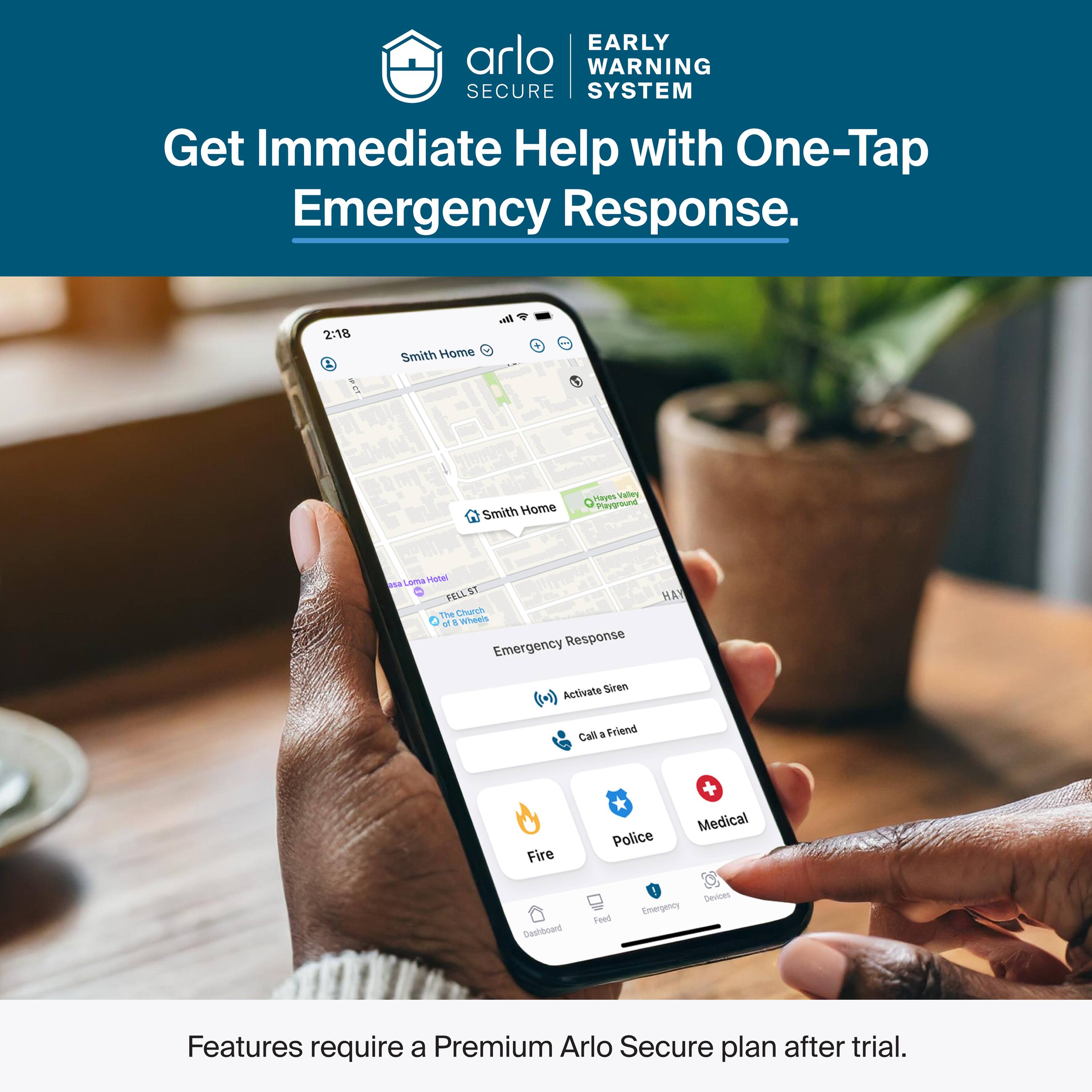 EARLY WARNING SECURE SYSTEM  
Get Immediate Help with One-Tap Emergency Response.  

2:18  
Smith Home  
Smith Home  
Valley Playground  
FELL ST  
The Church  
Emergency Response  
Activate Siren  
Call a Friend  
Fire  
Police  
Medical  

Features require a Premium Arlo Secure plan after trial.