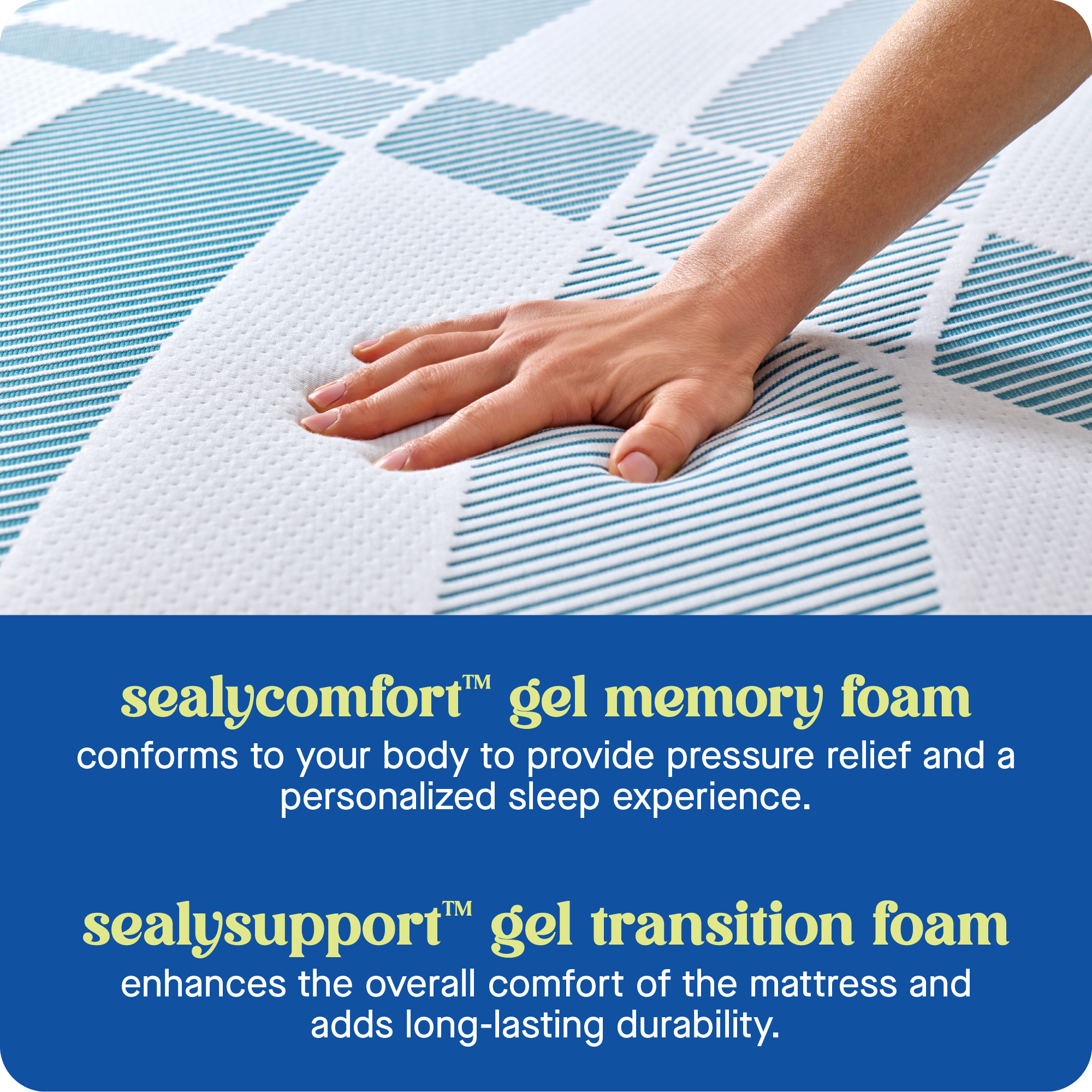 Sealycomfort Gel Memory Foam conforms to your body to provide pressure relief and a personalized sleep experience. Sealysupport Gel Transition Foam enhances the overall comfort of the mattress and adds long-lasting durability.