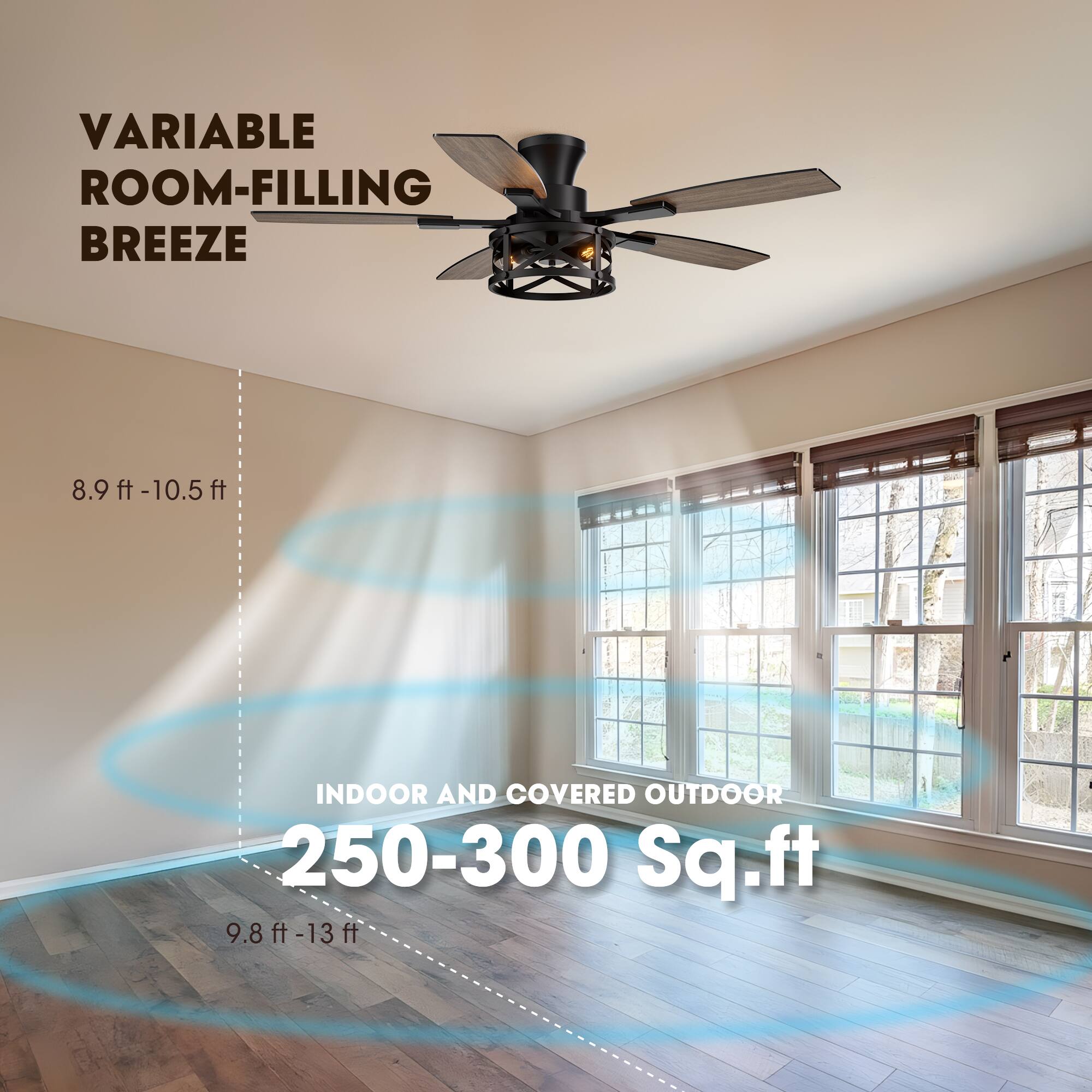 VARIABLE ROOM-FILLING BREEZE

8.9 ft - 10.5 ft

INDOOR AND COVERED OUTDOOR

250-300 Sq.ft

9.8 ft - 13 ft