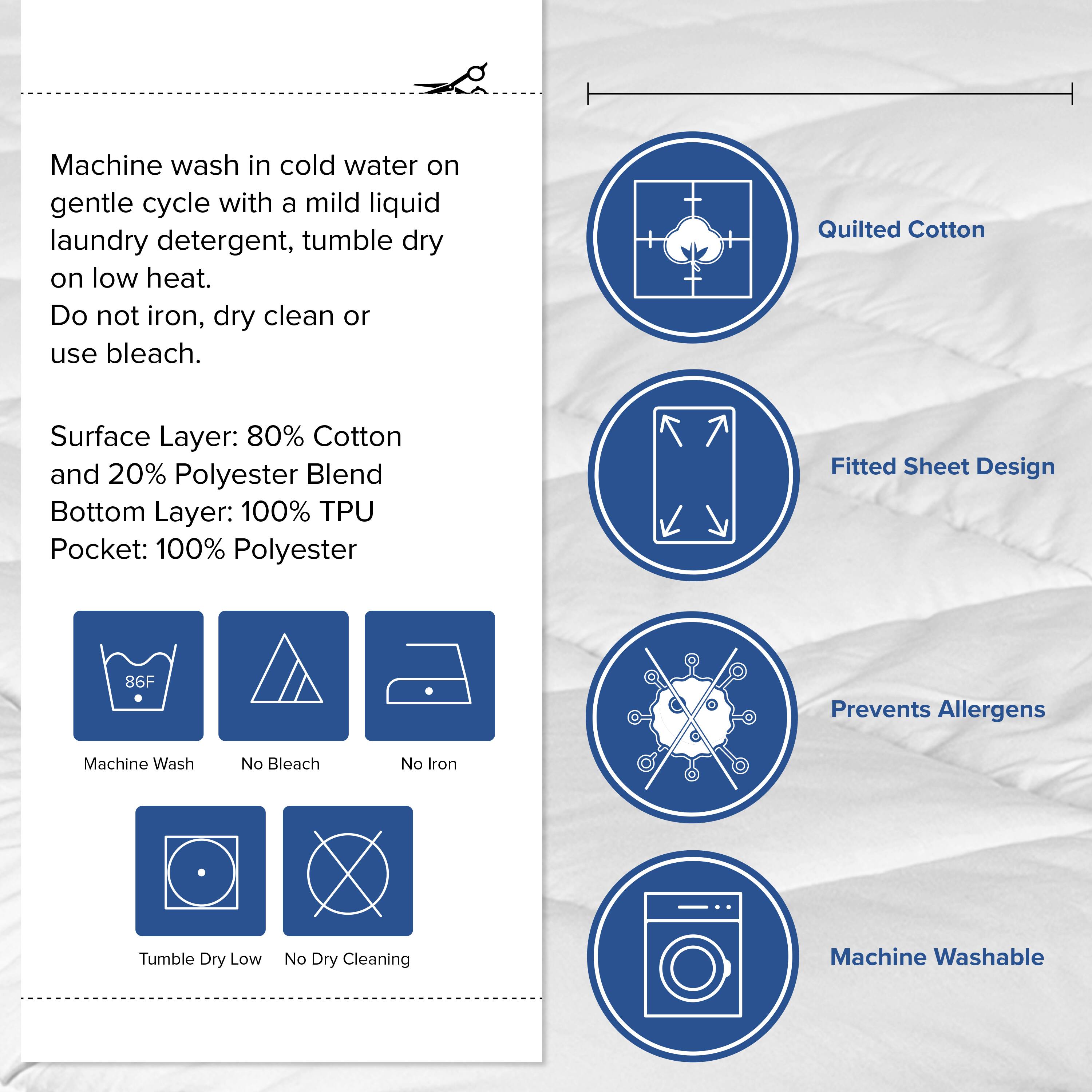 Machine wash in cold water on gentle cycle with a mild liquid laundry detergent, tumble dry on low heat. Do not iron, dry clean or use bleach.

Surface Layer: 80% Cotton and 20% Polyester Blend  
Bottom Layer: 100% TPU  
Pocket: 100% Polyester

- Quilted Cotton
- Fitted Sheet Design
- Prevents Allergens
- Machine Washable

Icons:  
- Machine Wash  
- No Bleach  
- No Iron  
- Tumble Dry Low  
- No Dry Cleaning