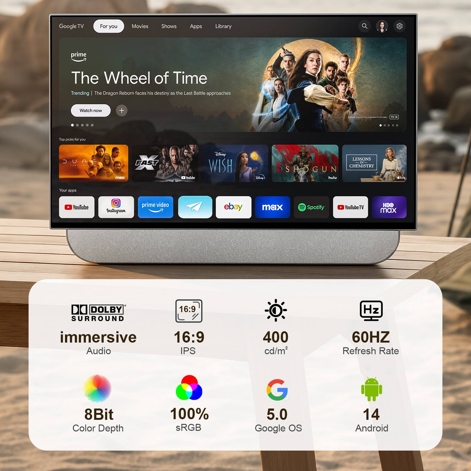 Google TV  
For you  
Movies  
Shows  
Apps  
Library  

prime  
The Wheel of Time  
Trending | The Dragon Reborn faces his destiny as the Last Battle approaches  
Watch now  

Top picks for you  
JUNE  
X mex  
ballabe  
Disney WISH  
LESSONS 5 CHEMISTRY SHOGUN  
Disney's hulu  

Your apps  
YouTube  
Instagram  
prime video  
ebay  
max  
Spotify  
YouTubeTV  
HBO max  

DOLBY SURROUND  
16:9  
immersive Audio  
16:9 IPS  
400 cd/m²  
60HZ Refresh Rate  
8Bit Color Depth  
100% sRGB  
G 5.0 Google OS  
14 Android