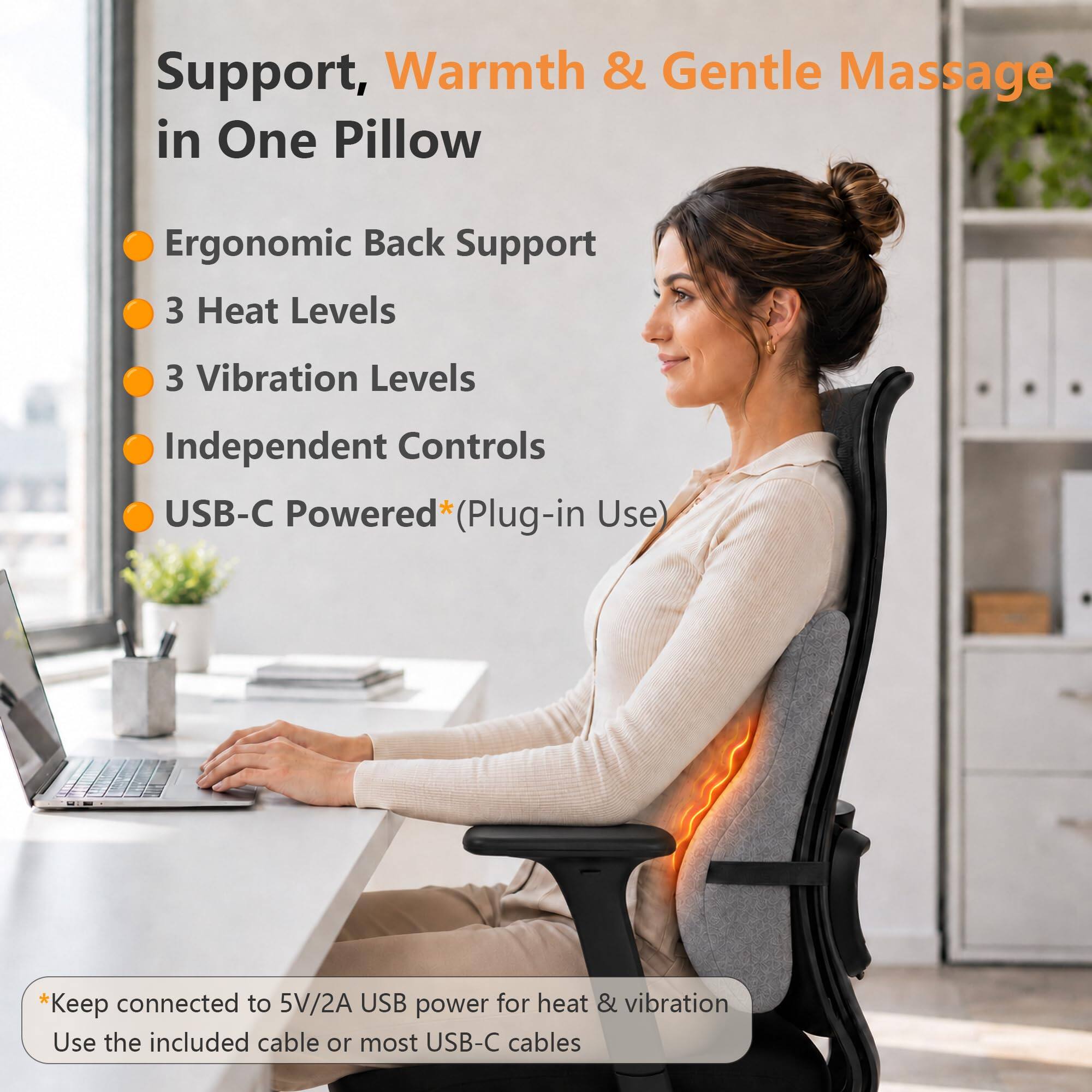 Support, Warmth & Gentle Massage in One Pillow  
Ergonomic Back Support  
3 Heat Levels  
3 Vibration Levels  
Independent Controls  
USB-C Powered* (Plug-in Use)  

*Keep connected to 5V/2A USB power for heat & vibration  
Use the included cable or most USB-C cables