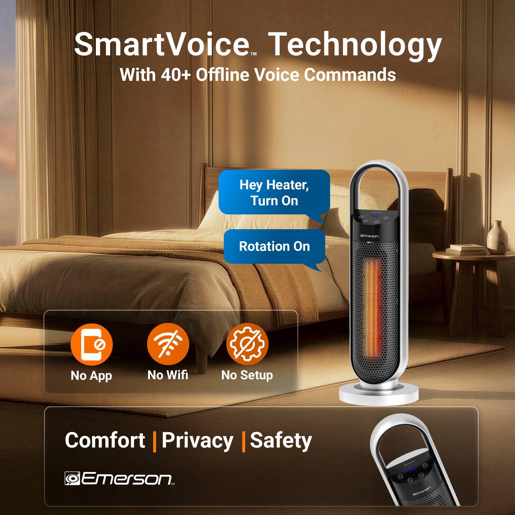 SmartVoice™ Technology  
With 40+ Offline Voice Commands  

Hey Heater, Turn On  
Rotation On  

No App | No Wifi | No Setup  

Comfort | Privacy | Safety  

Emerson