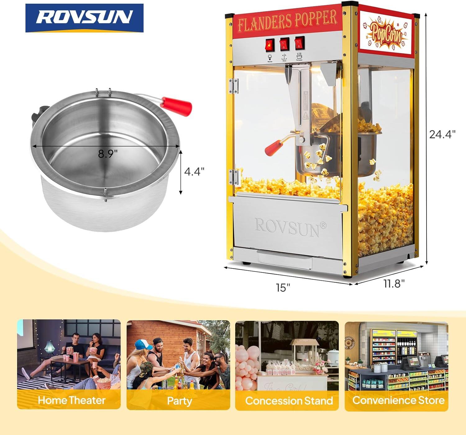 ROVSUN FLANDERS POPPER  
PA 4  
a + 24.4" 8.9" 4.4" a +  
ROVSUN R V  
15" 11.8"  
Home Theater Party  
Concession Stand Convenience Store