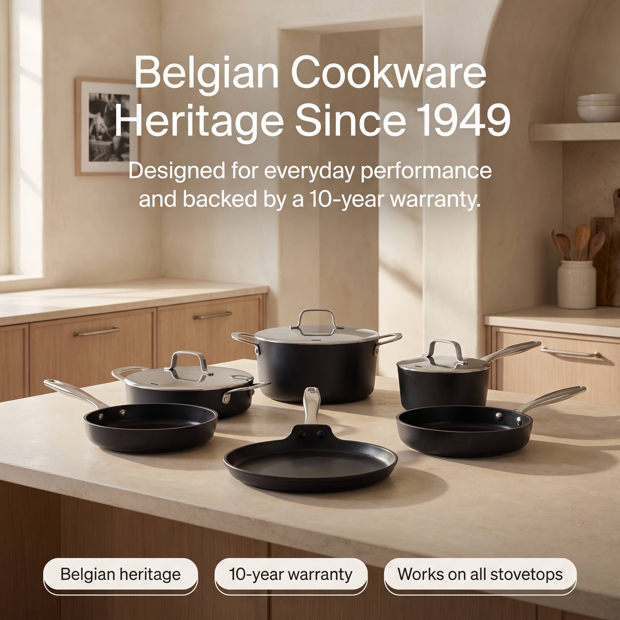 Belgian Cookware Heritage Since 1949  
Designed for everyday performance and backed by a 10-year warranty.  
Belgian heritage  
10-year warranty  
Works on all stovetops
