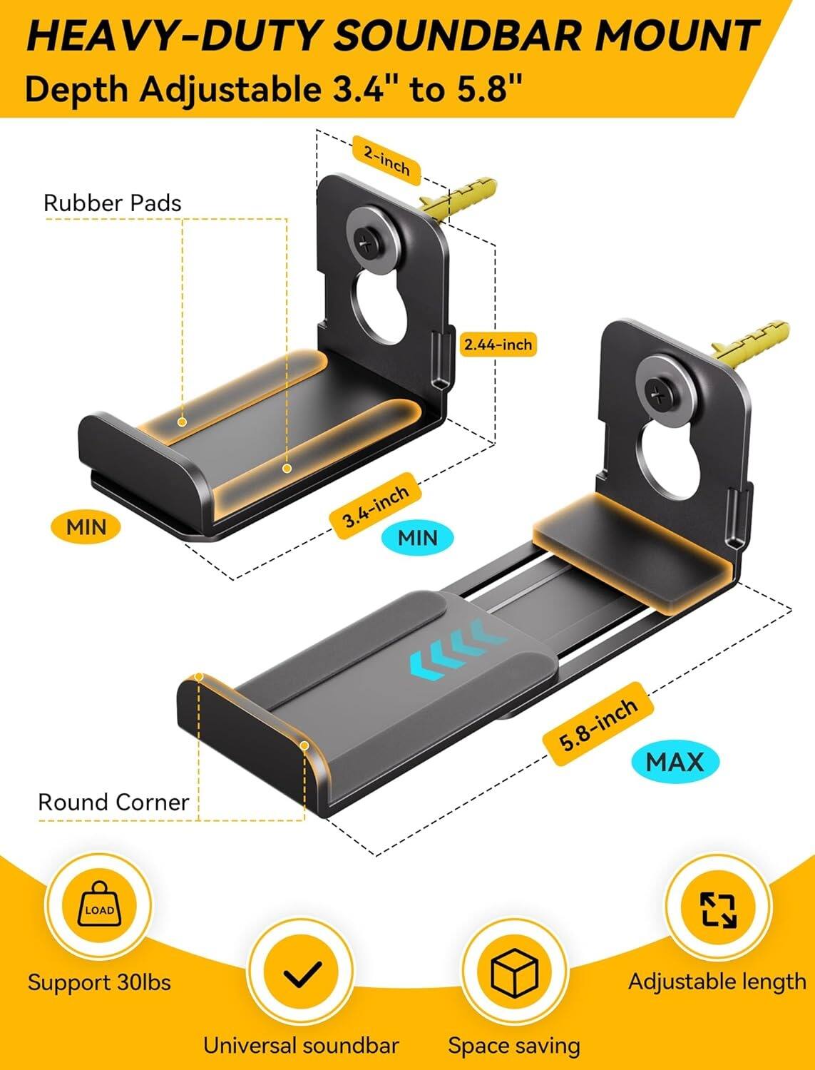 HEAVY-DUTY SOUNDBAR MOUNT  
Depth Adjustable 3.4" to 5.8"  

- Rubber Pads  
- Round Corner  
- Support 30lbs  
- Universal soundbar  
- Space saving  
- Adjustable length  

- 2-inch  
- 2.44-inch MIN  
- 3.4-inch MIN  
- 5.8-inch MAX