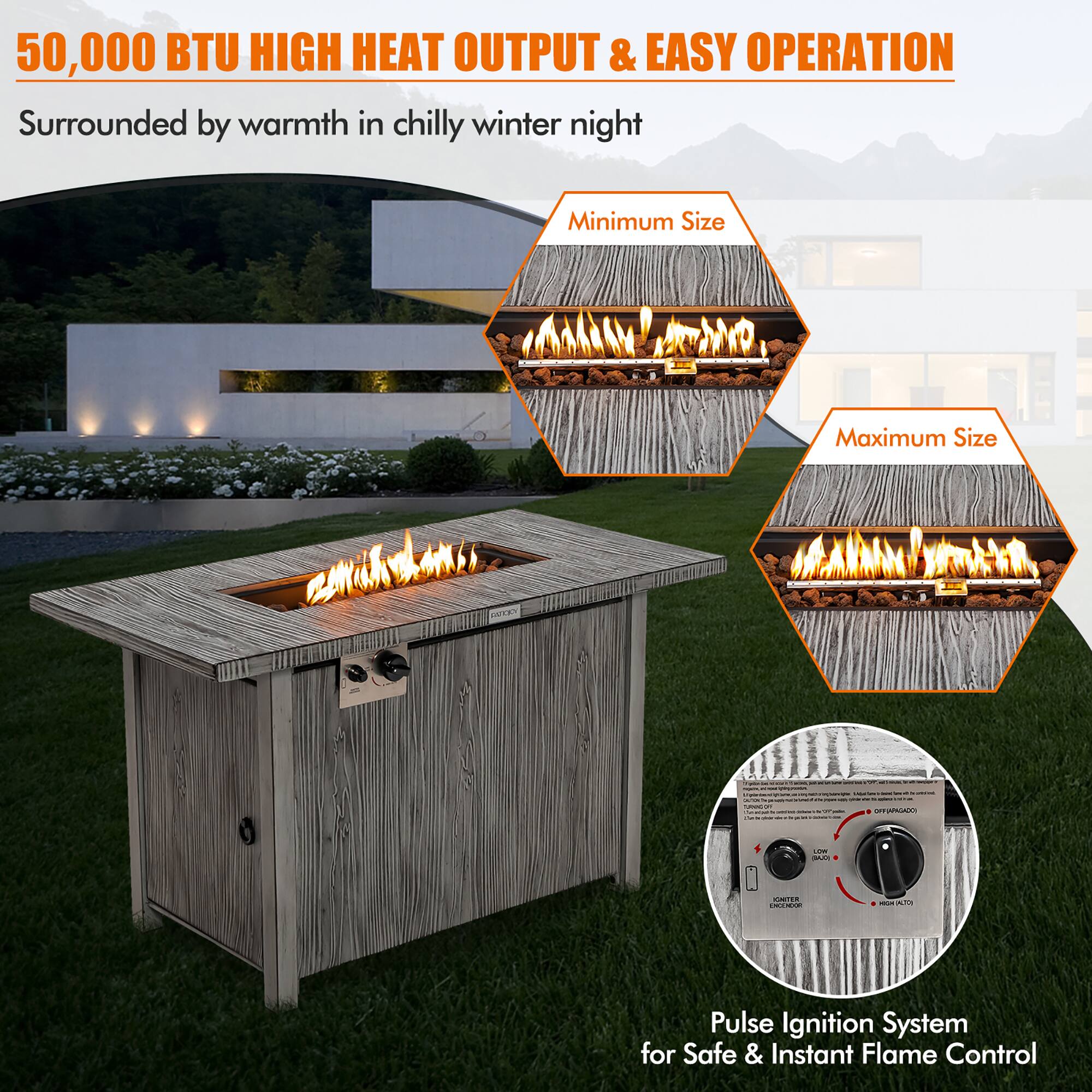 50,000 BTU HIGH HEAT OUTPUT & EASY OPERATION  
Surrounded by warmth in chilly winter night  

Minimum Size  
Maximum Size  

Pulse Ignition System for Safe & Instant Flame Control